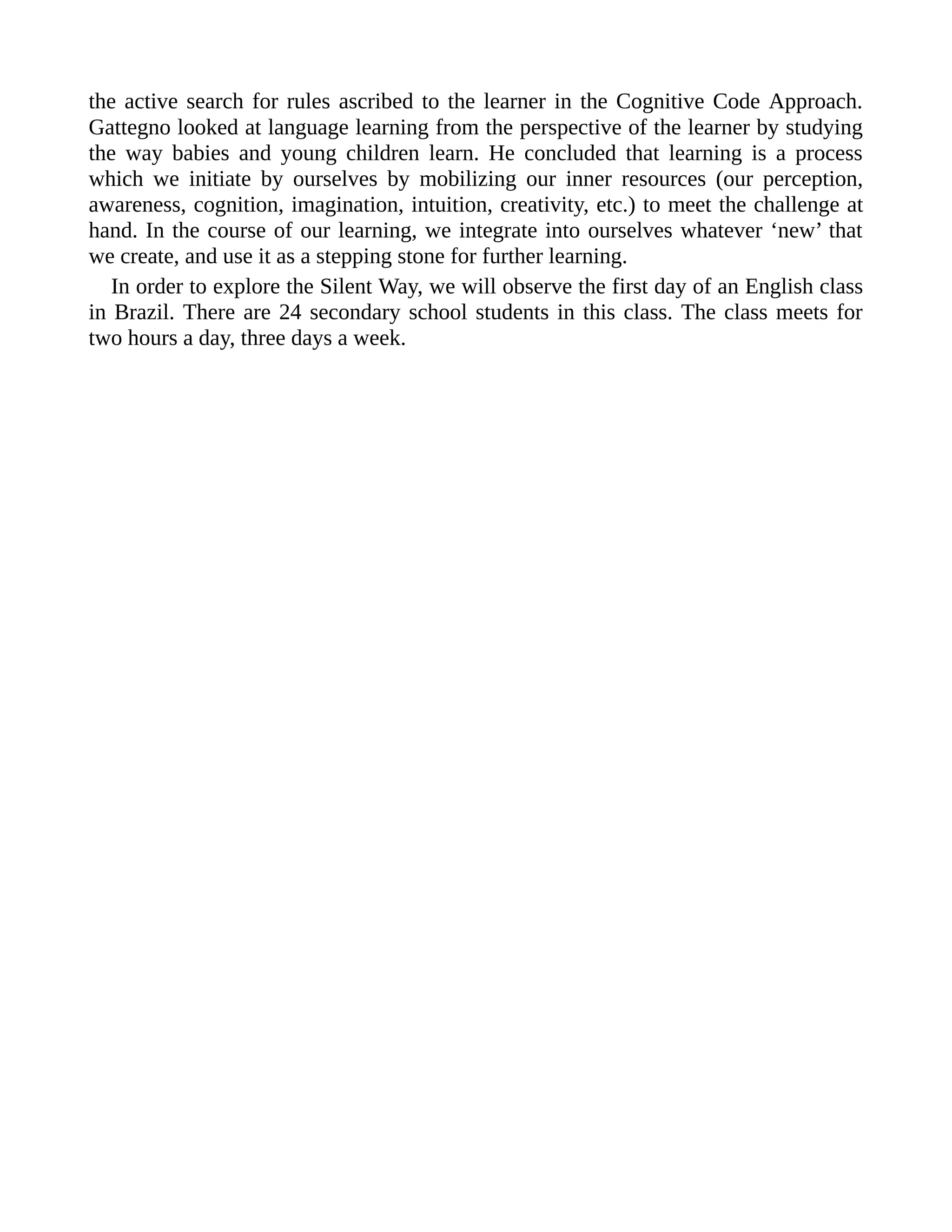 the active search for rules ascribed to the learner in the Cognitive Code Approach.
Gattegno looked at language learning from the perspective of the learner by studying
the way babies and young children learn. He concluded that learning is a process
which we initiate by ourselves by mobilizing our inner resources (our perception,
awareness, cognition, imagination, intuition, creativity, etc.) to meet the challenge at
hand. In the course of our learning, we integrate into ourselves whatever ‘new’ that
we create, and use it as a stepping stone for further learning.
In order to explore the Silent Way, we will observe the first day of an English class
in Brazil. There are 24 secondary school students in this class. The class meets for
two hours a day, three days a week.
 