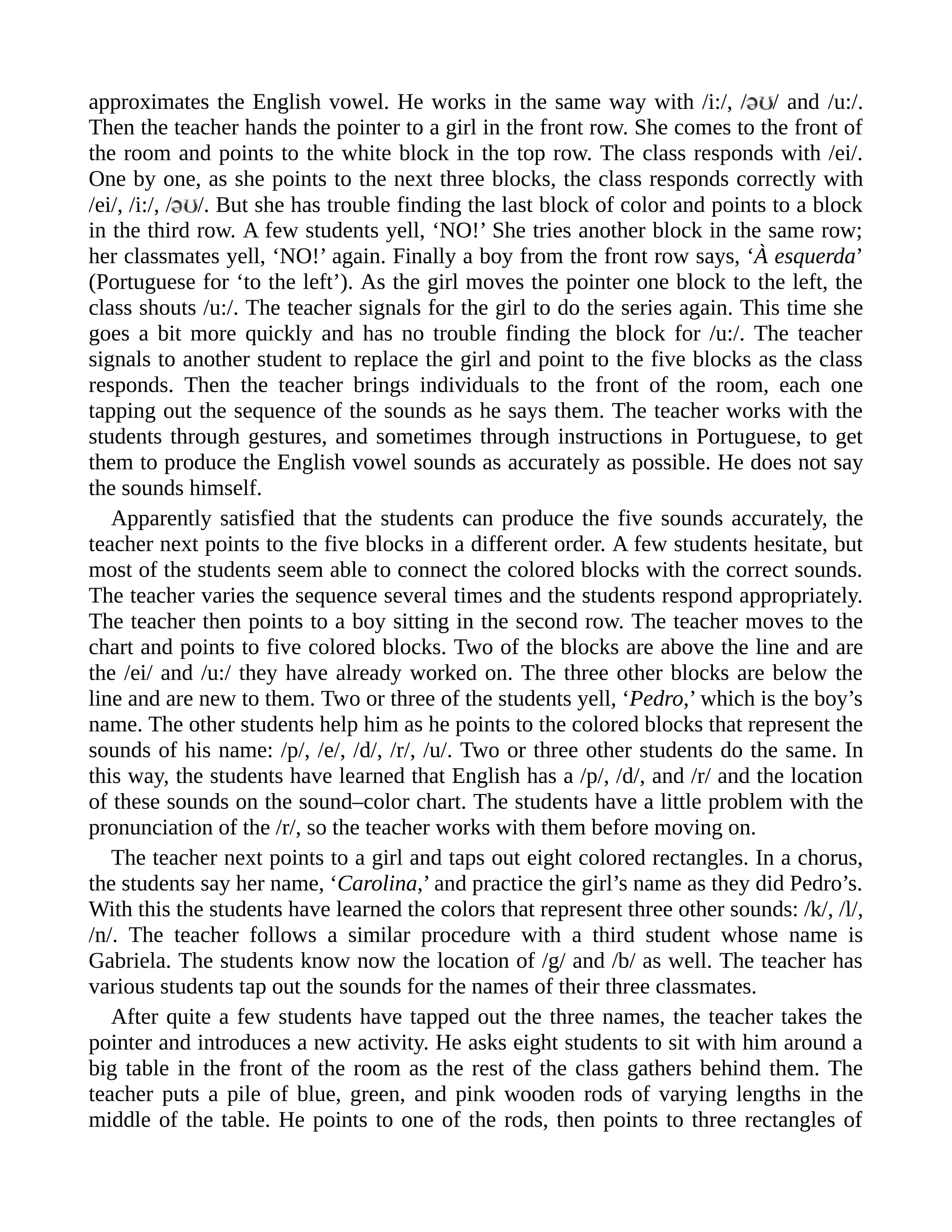 approximates the English vowel. He works in the same way with /i:/, / / and /u:/.
Then the teacher hands the pointer to a girl in the front row. She comes to the front of
the room and points to the white block in the top row. The class responds with /ei/.
One by one, as she points to the next three blocks, the class responds correctly with
/ei/, /i:/, / /. But she has trouble finding the last block of color and points to a block
in the third row. A few students yell, ‘NO!’ She tries another block in the same row;
her classmates yell, ‘NO!’ again. Finally a boy from the front row says, ‘À esquerda’
(Portuguese for ‘to the left’). As the girl moves the pointer one block to the left, the
class shouts /u:/. The teacher signals for the girl to do the series again. This time she
goes a bit more quickly and has no trouble finding the block for /u:/. The teacher
signals to another student to replace the girl and point to the five blocks as the class
responds. Then the teacher brings individuals to the front of the room, each one
tapping out the sequence of the sounds as he says them. The teacher works with the
students through gestures, and sometimes through instructions in Portuguese, to get
them to produce the English vowel sounds as accurately as possible. He does not say
the sounds himself.
Apparently satisfied that the students can produce the five sounds accurately, the
teacher next points to the five blocks in a different order. A few students hesitate, but
most of the students seem able to connect the colored blocks with the correct sounds.
The teacher varies the sequence several times and the students respond appropriately.
The teacher then points to a boy sitting in the second row. The teacher moves to the
chart and points to five colored blocks. Two of the blocks are above the line and are
the /ei/ and /u:/ they have already worked on. The three other blocks are below the
line and are new to them. Two or three of the students yell, ‘Pedro,’ which is the boy’s
name. The other students help him as he points to the colored blocks that represent the
sounds of his name: /p/, /e/, /d/, /r/, /u/. Two or three other students do the same. In
this way, the students have learned that English has a /p/, /d/, and /r/ and the location
of these sounds on the sound–color chart. The students have a little problem with the
pronunciation of the /r/, so the teacher works with them before moving on.
The teacher next points to a girl and taps out eight colored rectangles. In a chorus,
the students say her name, ‘Carolina,’ and practice the girl’s name as they did Pedro’s.
With this the students have learned the colors that represent three other sounds: /k/, /l/,
/n/. The teacher follows a similar procedure with a third student whose name is
Gabriela. The students know now the location of /g/ and /b/ as well. The teacher has
various students tap out the sounds for the names of their three classmates.
After quite a few students have tapped out the three names, the teacher takes the
pointer and introduces a new activity. He asks eight students to sit with him around a
big table in the front of the room as the rest of the class gathers behind them. The
teacher puts a pile of blue, green, and pink wooden rods of varying lengths in the
middle of the table. He points to one of the rods, then points to three rectangles of
 