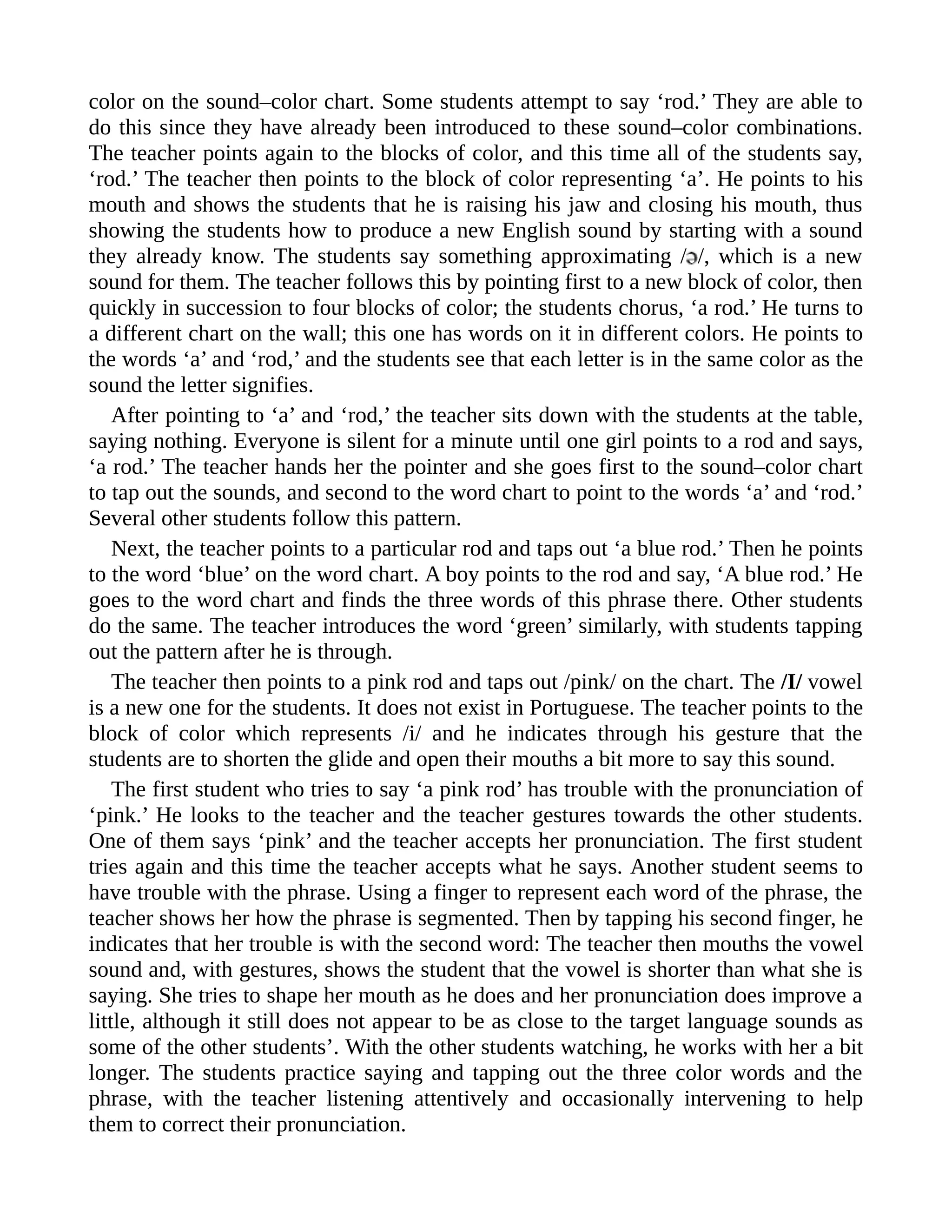 color on the sound–color chart. Some students attempt to say ‘rod.’ They are able to
do this since they have already been introduced to these sound–color combinations.
The teacher points again to the blocks of color, and this time all of the students say,
‘rod.’ The teacher then points to the block of color representing ‘a’. He points to his
mouth and shows the students that he is raising his jaw and closing his mouth, thus
showing the students how to produce a new English sound by starting with a sound
they already know. The students say something approximating / /, which is a new
sound for them. The teacher follows this by pointing first to a new block of color, then
quickly in succession to four blocks of color; the students chorus, ‘a rod.’ He turns to
a different chart on the wall; this one has words on it in different colors. He points to
the words ‘a’ and ‘rod,’ and the students see that each letter is in the same color as the
sound the letter signifies.
After pointing to ‘a’ and ‘rod,’ the teacher sits down with the students at the table,
saying nothing. Everyone is silent for a minute until one girl points to a rod and says,
‘a rod.’ The teacher hands her the pointer and she goes first to the sound–color chart
to tap out the sounds, and second to the word chart to point to the words ‘a’ and ‘rod.’
Several other students follow this pattern.
Next, the teacher points to a particular rod and taps out ‘a blue rod.’ Then he points
to the word ‘blue’ on the word chart. A boy points to the rod and say, ‘A blue rod.’ He
goes to the word chart and finds the three words of this phrase there. Other students
do the same. The teacher introduces the word ‘green’ similarly, with students tapping
out the pattern after he is through.
The teacher then points to a pink rod and taps out /pink/ on the chart. The /I/ vowel
is a new one for the students. It does not exist in Portuguese. The teacher points to the
block of color which represents /i/ and he indicates through his gesture that the
students are to shorten the glide and open their mouths a bit more to say this sound.
The first student who tries to say ‘a pink rod’ has trouble with the pronunciation of
‘pink.’ He looks to the teacher and the teacher gestures towards the other students.
One of them says ‘pink’ and the teacher accepts her pronunciation. The first student
tries again and this time the teacher accepts what he says. Another student seems to
have trouble with the phrase. Using a finger to represent each word of the phrase, the
teacher shows her how the phrase is segmented. Then by tapping his second finger, he
indicates that her trouble is with the second word: The teacher then mouths the vowel
sound and, with gestures, shows the student that the vowel is shorter than what she is
saying. She tries to shape her mouth as he does and her pronunciation does improve a
little, although it still does not appear to be as close to the target language sounds as
some of the other students’. With the other students watching, he works with her a bit
longer. The students practice saying and tapping out the three color words and the
phrase, with the teacher listening attentively and occasionally intervening to help
them to correct their pronunciation.
 