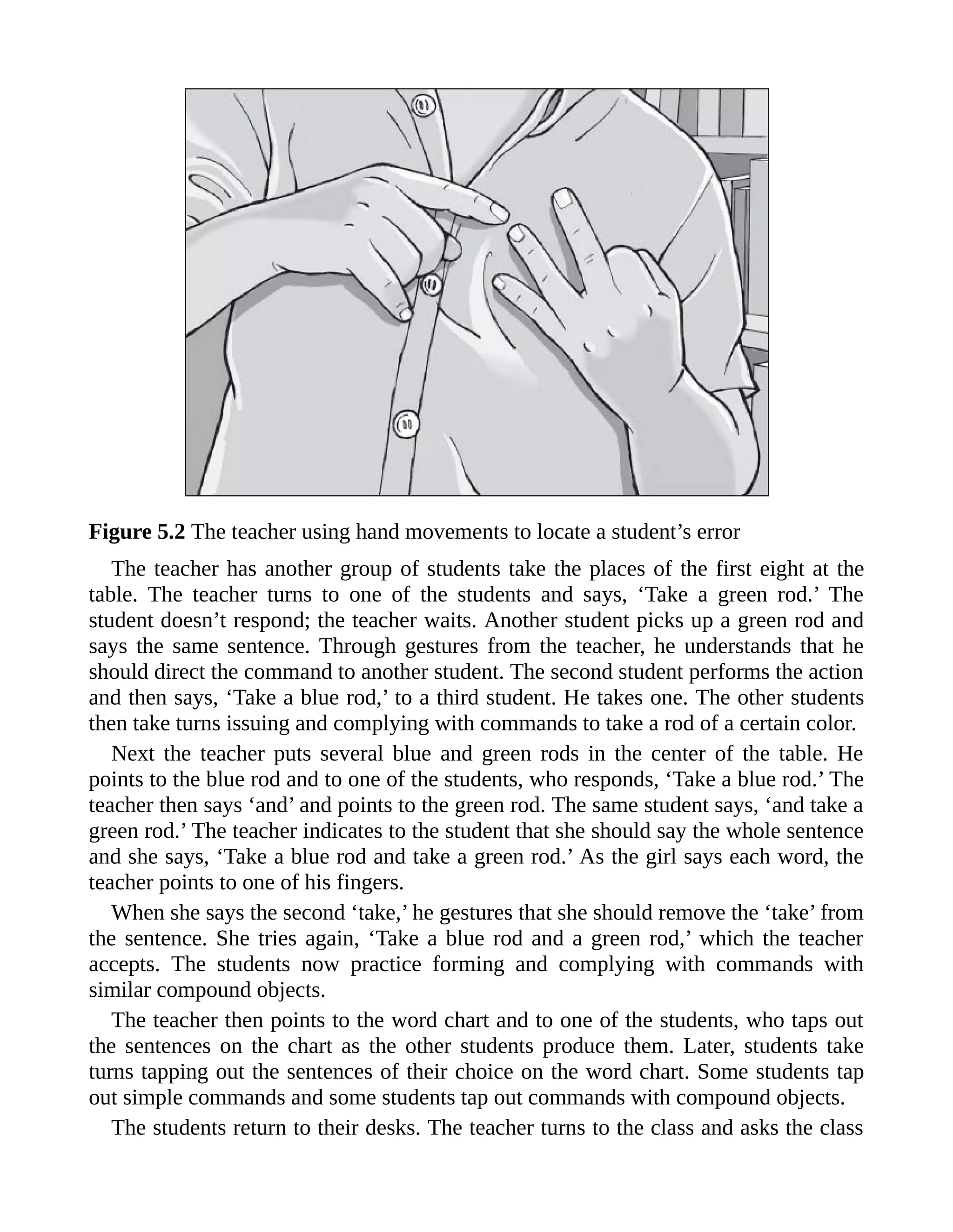 Figure 5.2 The teacher using hand movements to locate a student’s error
The teacher has another group of students take the places of the first eight at the
table. The teacher turns to one of the students and says, ‘Take a green rod.’ The
student doesn’t respond; the teacher waits. Another student picks up a green rod and
says the same sentence. Through gestures from the teacher, he understands that he
should direct the command to another student. The second student performs the action
and then says, ‘Take a blue rod,’ to a third student. He takes one. The other students
then take turns issuing and complying with commands to take a rod of a certain color.
Next the teacher puts several blue and green rods in the center of the table. He
points to the blue rod and to one of the students, who responds, ‘Take a blue rod.’ The
teacher then says ‘and’ and points to the green rod. The same student says, ‘and take a
green rod.’ The teacher indicates to the student that she should say the whole sentence
and she says, ‘Take a blue rod and take a green rod.’ As the girl says each word, the
teacher points to one of his fingers.
When she says the second ‘take,’ he gestures that she should remove the ‘take’ from
the sentence. She tries again, ‘Take a blue rod and a green rod,’ which the teacher
accepts. The students now practice forming and complying with commands with
similar compound objects.
The teacher then points to the word chart and to one of the students, who taps out
the sentences on the chart as the other students produce them. Later, students take
turns tapping out the sentences of their choice on the word chart. Some students tap
out simple commands and some students tap out commands with compound objects.
The students return to their desks. The teacher turns to the class and asks the class
 