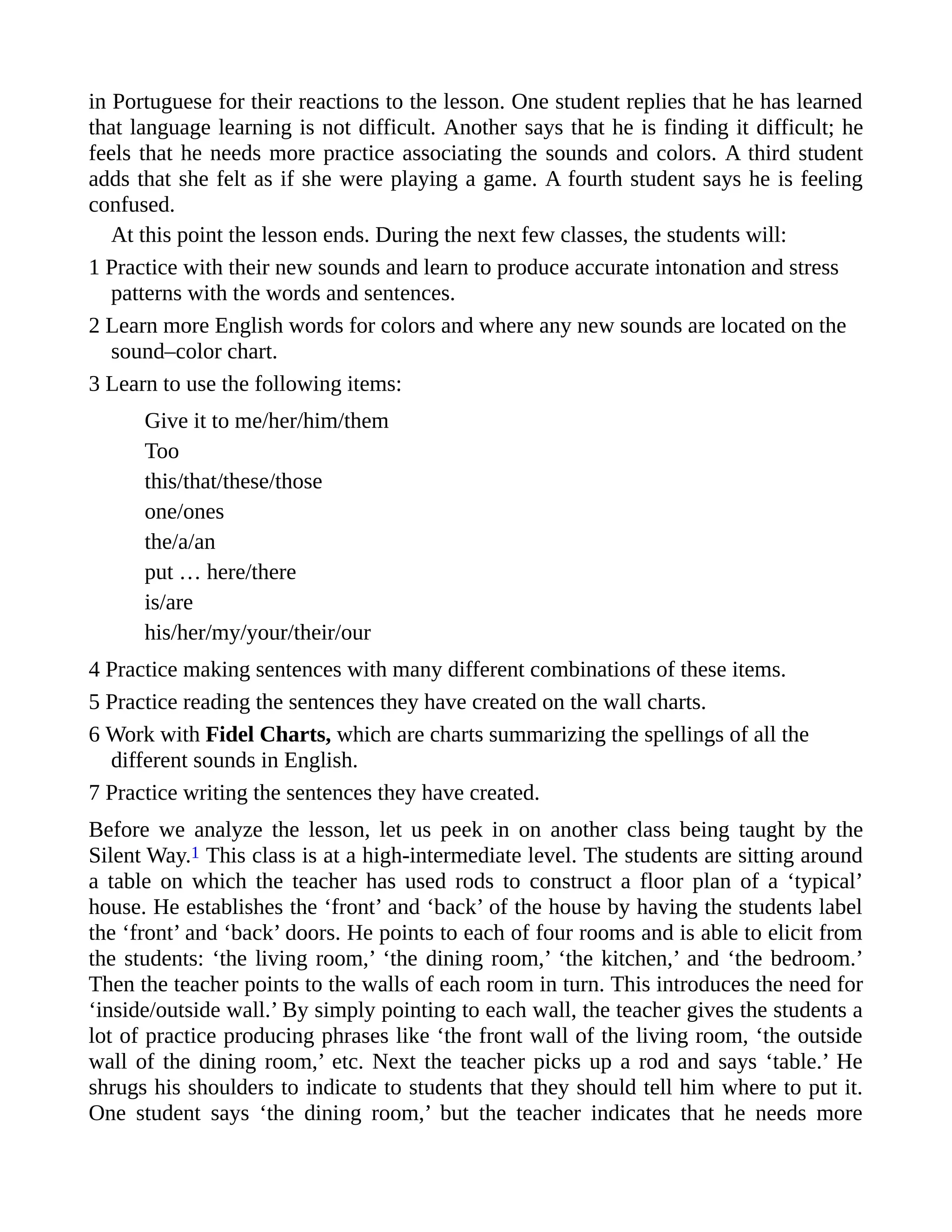 in Portuguese for their reactions to the lesson. One student replies that he has learned
that language learning is not difficult. Another says that he is finding it difficult; he
feels that he needs more practice associating the sounds and colors. A third student
adds that she felt as if she were playing a game. A fourth student says he is feeling
confused.
At this point the lesson ends. During the next few classes, the students will:
1 Practice with their new sounds and learn to produce accurate intonation and stress
patterns with the words and sentences.
2 Learn more English words for colors and where any new sounds are located on the
sound–color chart.
3 Learn to use the following items:
Give it to me/her/him/them
Too
this/that/these/those
one/ones
the/a/an
put … here/there
is/are
his/her/my/your/their/our
4 Practice making sentences with many different combinations of these items.
5 Practice reading the sentences they have created on the wall charts.
6 Work with Fidel Charts, which are charts summarizing the spellings of all the
different sounds in English.
7 Practice writing the sentences they have created.
Before we analyze the lesson, let us peek in on another class being taught by the
Silent Way.1 This class is at a high-intermediate level. The students are sitting around
a table on which the teacher has used rods to construct a floor plan of a ‘typical’
house. He establishes the ‘front’ and ‘back’ of the house by having the students label
the ‘front’ and ‘back’ doors. He points to each of four rooms and is able to elicit from
the students: ‘the living room,’ ‘the dining room,’ ‘the kitchen,’ and ‘the bedroom.’
Then the teacher points to the walls of each room in turn. This introduces the need for
‘inside/outside wall.’ By simply pointing to each wall, the teacher gives the students a
lot of practice producing phrases like ‘the front wall of the living room, ‘the outside
wall of the dining room,’ etc. Next the teacher picks up a rod and says ‘table.’ He
shrugs his shoulders to indicate to students that they should tell him where to put it.
One student says ‘the dining room,’ but the teacher indicates that he needs more
 