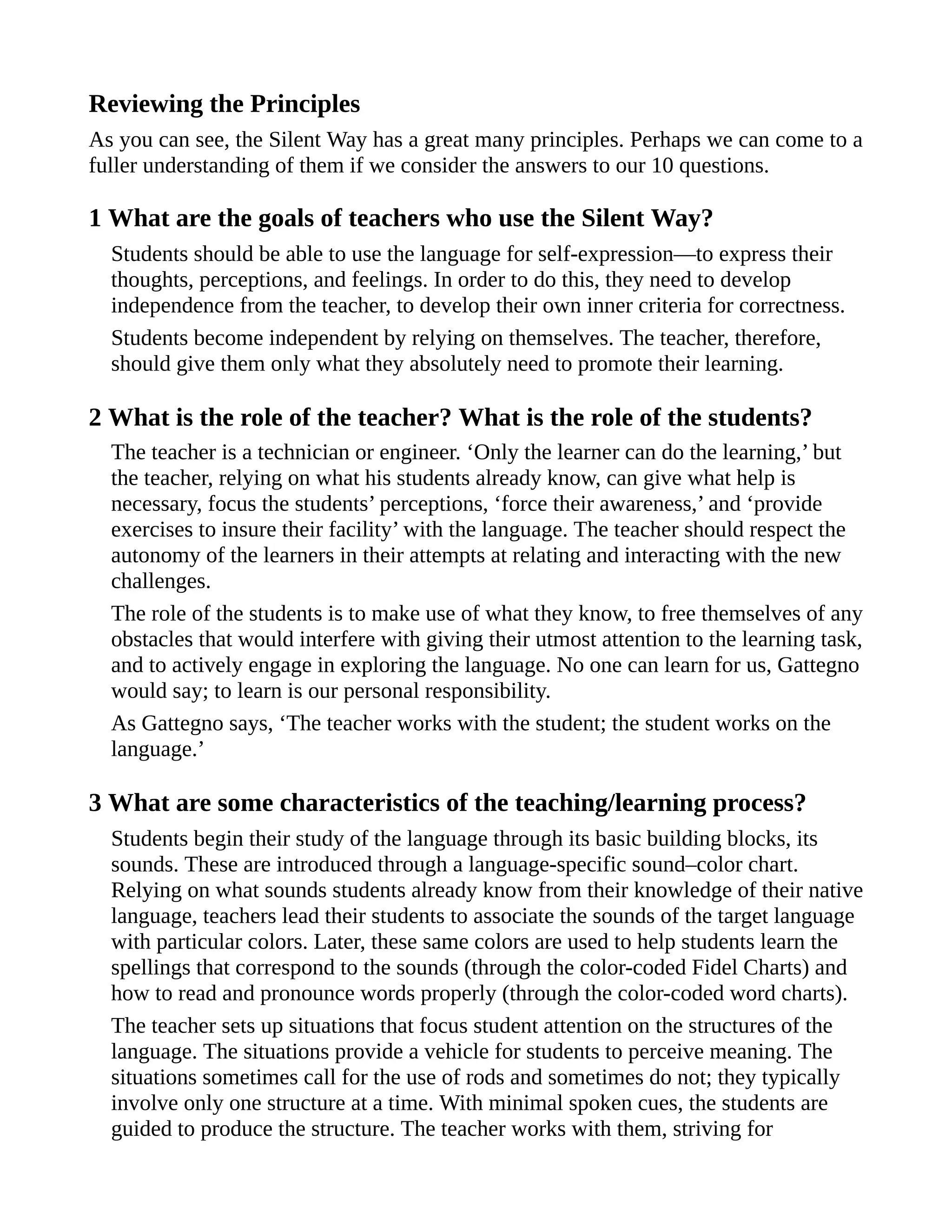 Reviewing the Principles
As you can see, the Silent Way has a great many principles. Perhaps we can come to a
fuller understanding of them if we consider the answers to our 10 questions.
1 What are the goals of teachers who use the Silent Way?
Students should be able to use the language for self-expression—to express their
thoughts, perceptions, and feelings. In order to do this, they need to develop
independence from the teacher, to develop their own inner criteria for correctness.
Students become independent by relying on themselves. The teacher, therefore,
should give them only what they absolutely need to promote their learning.
2 What is the role of the teacher? What is the role of the students?
The teacher is a technician or engineer. ‘Only the learner can do the learning,’ but
the teacher, relying on what his students already know, can give what help is
necessary, focus the students’ perceptions, ‘force their awareness,’ and ‘provide
exercises to insure their facility’ with the language. The teacher should respect the
autonomy of the learners in their attempts at relating and interacting with the new
challenges.
The role of the students is to make use of what they know, to free themselves of any
obstacles that would interfere with giving their utmost attention to the learning task,
and to actively engage in exploring the language. No one can learn for us, Gattegno
would say; to learn is our personal responsibility.
As Gattegno says, ‘The teacher works with the student; the student works on the
language.’
3 What are some characteristics of the teaching/learning process?
Students begin their study of the language through its basic building blocks, its
sounds. These are introduced through a language-specific sound–color chart.
Relying on what sounds students already know from their knowledge of their native
language, teachers lead their students to associate the sounds of the target language
with particular colors. Later, these same colors are used to help students learn the
spellings that correspond to the sounds (through the color-coded Fidel Charts) and
how to read and pronounce words properly (through the color-coded word charts).
The teacher sets up situations that focus student attention on the structures of the
language. The situations provide a vehicle for students to perceive meaning. The
situations sometimes call for the use of rods and sometimes do not; they typically
involve only one structure at a time. With minimal spoken cues, the students are
guided to produce the structure. The teacher works with them, striving for
 