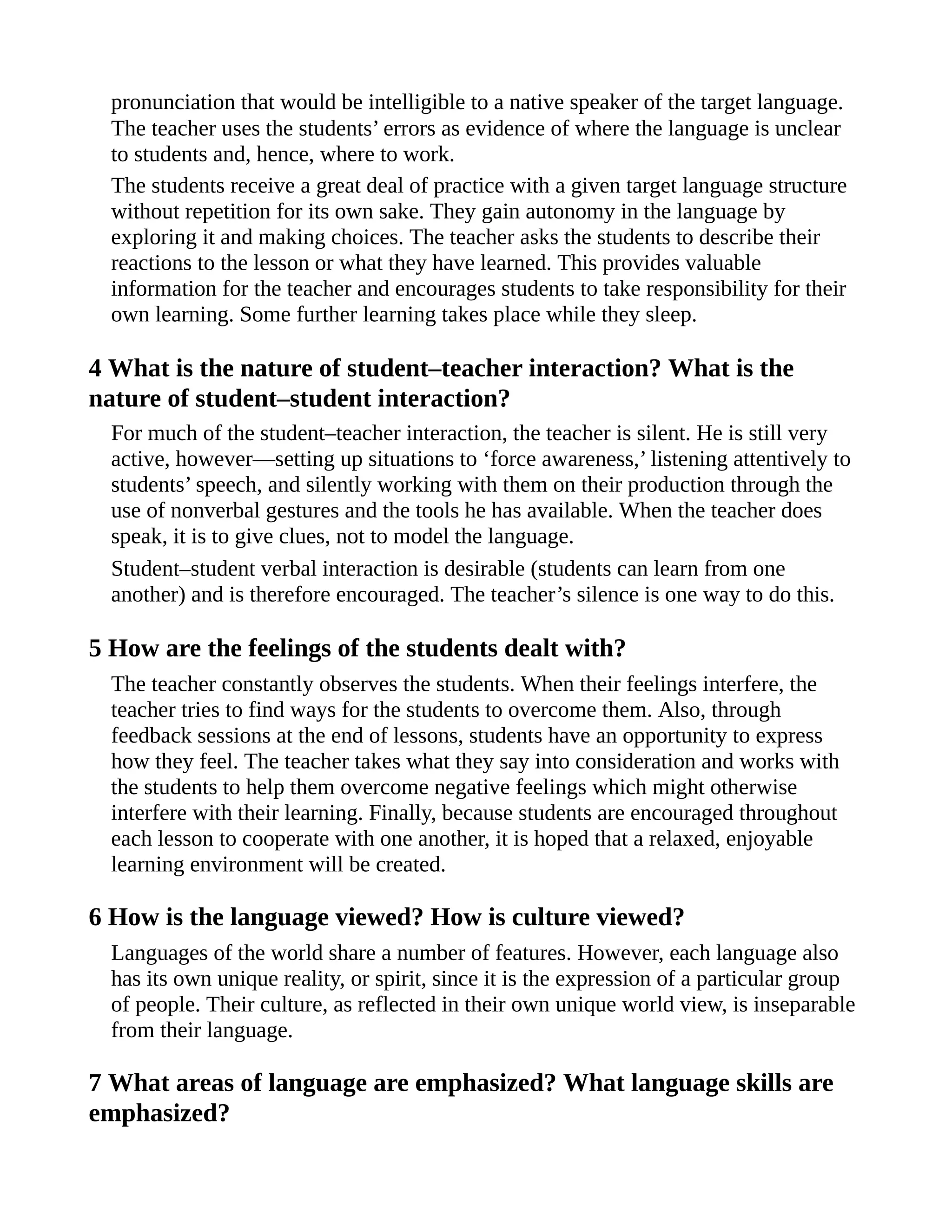 pronunciation that would be intelligible to a native speaker of the target language.
The teacher uses the students’ errors as evidence of where the language is unclear
to students and, hence, where to work.
The students receive a great deal of practice with a given target language structure
without repetition for its own sake. They gain autonomy in the language by
exploring it and making choices. The teacher asks the students to describe their
reactions to the lesson or what they have learned. This provides valuable
information for the teacher and encourages students to take responsibility for their
own learning. Some further learning takes place while they sleep.
4 What is the nature of student–teacher interaction? What is the
nature of student–student interaction?
For much of the student–teacher interaction, the teacher is silent. He is still very
active, however—setting up situations to ‘force awareness,’ listening attentively to
students’ speech, and silently working with them on their production through the
use of nonverbal gestures and the tools he has available. When the teacher does
speak, it is to give clues, not to model the language.
Student–student verbal interaction is desirable (students can learn from one
another) and is therefore encouraged. The teacher’s silence is one way to do this.
5 How are the feelings of the students dealt with?
The teacher constantly observes the students. When their feelings interfere, the
teacher tries to find ways for the students to overcome them. Also, through
feedback sessions at the end of lessons, students have an opportunity to express
how they feel. The teacher takes what they say into consideration and works with
the students to help them overcome negative feelings which might otherwise
interfere with their learning. Finally, because students are encouraged throughout
each lesson to cooperate with one another, it is hoped that a relaxed, enjoyable
learning environment will be created.
6 How is the language viewed? How is culture viewed?
Languages of the world share a number of features. However, each language also
has its own unique reality, or spirit, since it is the expression of a particular group
of people. Their culture, as reflected in their own unique world view, is inseparable
from their language.
7 What areas of language are emphasized? What language skills are
emphasized?
 
