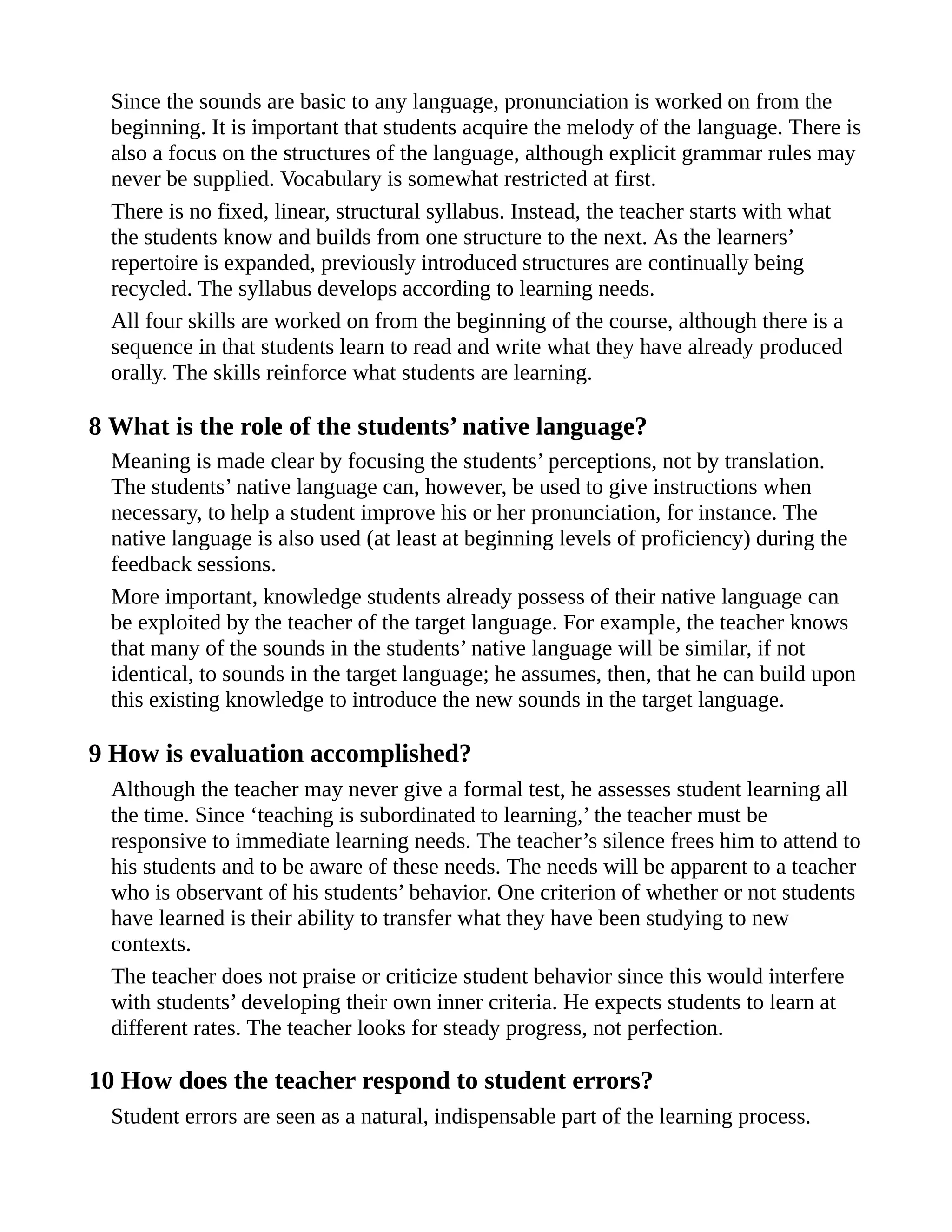 Since the sounds are basic to any language, pronunciation is worked on from the
beginning. It is important that students acquire the melody of the language. There is
also a focus on the structures of the language, although explicit grammar rules may
never be supplied. Vocabulary is somewhat restricted at first.
There is no fixed, linear, structural syllabus. Instead, the teacher starts with what
the students know and builds from one structure to the next. As the learners’
repertoire is expanded, previously introduced structures are continually being
recycled. The syllabus develops according to learning needs.
All four skills are worked on from the beginning of the course, although there is a
sequence in that students learn to read and write what they have already produced
orally. The skills reinforce what students are learning.
8 What is the role of the students’ native language?
Meaning is made clear by focusing the students’ perceptions, not by translation.
The students’ native language can, however, be used to give instructions when
necessary, to help a student improve his or her pronunciation, for instance. The
native language is also used (at least at beginning levels of proficiency) during the
feedback sessions.
More important, knowledge students already possess of their native language can
be exploited by the teacher of the target language. For example, the teacher knows
that many of the sounds in the students’ native language will be similar, if not
identical, to sounds in the target language; he assumes, then, that he can build upon
this existing knowledge to introduce the new sounds in the target language.
9 How is evaluation accomplished?
Although the teacher may never give a formal test, he assesses student learning all
the time. Since ‘teaching is subordinated to learning,’ the teacher must be
responsive to immediate learning needs. The teacher’s silence frees him to attend to
his students and to be aware of these needs. The needs will be apparent to a teacher
who is observant of his students’ behavior. One criterion of whether or not students
have learned is their ability to transfer what they have been studying to new
contexts.
The teacher does not praise or criticize student behavior since this would interfere
with students’ developing their own inner criteria. He expects students to learn at
different rates. The teacher looks for steady progress, not perfection.
10 How does the teacher respond to student errors?
Student errors are seen as a natural, indispensable part of the learning process.
 
