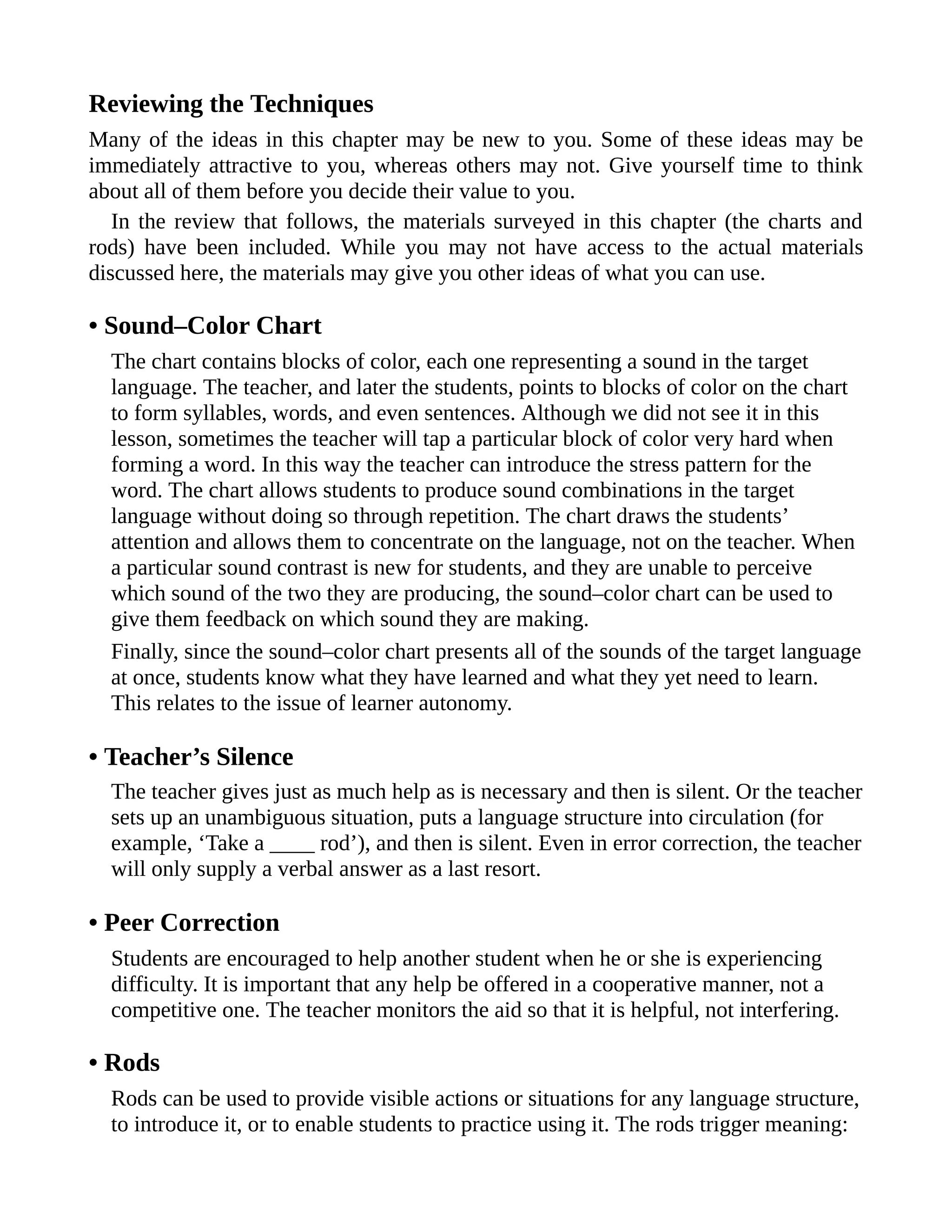 Reviewing the Techniques
Many of the ideas in this chapter may be new to you. Some of these ideas may be
immediately attractive to you, whereas others may not. Give yourself time to think
about all of them before you decide their value to you.
In the review that follows, the materials surveyed in this chapter (the charts and
rods) have been included. While you may not have access to the actual materials
discussed here, the materials may give you other ideas of what you can use.
• Sound–Color Chart
The chart contains blocks of color, each one representing a sound in the target
language. The teacher, and later the students, points to blocks of color on the chart
to form syllables, words, and even sentences. Although we did not see it in this
lesson, sometimes the teacher will tap a particular block of color very hard when
forming a word. In this way the teacher can introduce the stress pattern for the
word. The chart allows students to produce sound combinations in the target
language without doing so through repetition. The chart draws the students’
attention and allows them to concentrate on the language, not on the teacher. When
a particular sound contrast is new for students, and they are unable to perceive
which sound of the two they are producing, the sound–color chart can be used to
give them feedback on which sound they are making.
Finally, since the sound–color chart presents all of the sounds of the target language
at once, students know what they have learned and what they yet need to learn.
This relates to the issue of learner autonomy.
• Teacher’s Silence
The teacher gives just as much help as is necessary and then is silent. Or the teacher
sets up an unambiguous situation, puts a language structure into circulation (for
example, ‘Take a ____ rod’), and then is silent. Even in error correction, the teacher
will only supply a verbal answer as a last resort.
• Peer Correction
Students are encouraged to help another student when he or she is experiencing
difficulty. It is important that any help be offered in a cooperative manner, not a
competitive one. The teacher monitors the aid so that it is helpful, not interfering.
• Rods
Rods can be used to provide visible actions or situations for any language structure,
to introduce it, or to enable students to practice using it. The rods trigger meaning:
 