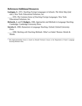 References/Additional Resources
Gattegno, C. 1972. Teaching Foreign Languages in Schools: The Silent Way (2nd
edn.). New York: Educational Solutions, Inc.
____. 1976. The Common Sense of Teaching Foreign Languages. New York:
Educational Solutions, Inc.
Richards, J. and T. Rodgers. 1986. Approaches and Methods in Language Teaching.
Cambridge: Cambridge University Press.
Stevick, E. 1990. Humanism in Language Teaching. Oxford: Oxford University
Press.
____. 1998. Working with Teaching Methods: What’s at Stake? Boston: Heinle &
Heinle.
1 This high-intermediate lesson is based on Donald Freeman’s lesson in the Department of State’s Language
Teaching Methods video.
 