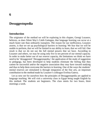 6
Desuggestopedia
Introduction
The originator of the method we will be exploring in this chapter, Georgi Lozanov,
believes, as does Silent Way’s Caleb Gattegno, that language learning can occur at a
much faster rate than ordinarily transpires. The reason for our inefficiency, Lozanov
asserts, is that we set up psychological barriers to learning: We fear that we will be
unable to perform, that we will be limited in our ability to learn, that we will fail. One
result is that we do not use the full mental powers that we have. According to
Lozanov and others, we may be using only five to ten percent of our mental capacity.
In order to make better use of our reserve capacity, the limitations we think we have
need to be ‘desuggested.’ Desuggestopedia,1 the application of the study of suggestion
to pedagogy, has been developed to help students eliminate the feeling that they
cannot be successful and/or the negative association they may have toward studying
and thus to help them overcome the barriers to learning. One of the ways the students’
mental reserves are stimulated is through integration of the fine arts, an important
contribution to the method made by Lozanov’s colleague Evelina Gateva.
Let us now see for ourselves how the principles of Desuggestopedia are applied to
language teaching. We will visit a university class in Egypt being taught English by
this method. The students are beginners. The class meets for two hours, three
mornings a week.
 