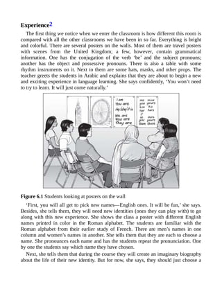 Experience2
The first thing we notice when we enter the classroom is how different this room is
compared with all the other classrooms we have been in so far. Everything is bright
and colorful. There are several posters on the walls. Most of them are travel posters
with scenes from the United Kingdom; a few, however, contain grammatical
information. One has the conjugation of the verb ‘be’ and the subject pronouns;
another has the object and possessive pronouns. There is also a table with some
rhythm instruments on it. Next to them are some hats, masks, and other props. The
teacher greets the students in Arabic and explains that they are about to begin a new
and exciting experience in language learning. She says confidently, ‘You won’t need
to try to learn. It will just come naturally.’
Figure 6.1 Students looking at posters on the wall
‘First, you will all get to pick new names—English ones. It will be fun,’ she says.
Besides, she tells them, they will need new identities (ones they can play with) to go
along with this new experience. She shows the class a poster with different English
names printed in color in the Roman alphabet. The students are familiar with the
Roman alphabet from their earlier study of French. There are men’s names in one
column and women’s names in another. She tells them that they are each to choose a
name. She pronounces each name and has the students repeat the pronunciation. One
by one the students say which name they have chosen.
Next, she tells them that during the course they will create an imaginary biography
about the life of their new identity. But for now, she says, they should just choose a
 