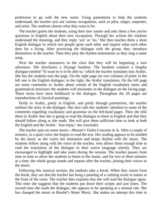 profession to go with the new name. Using pantomime to help the students
understand, the teacher acts out various occupations, such as pilot, singer, carpenter,
and artist. The students choose what they want to be.
The teacher greets the students, using their new names and asks them a few yes/no
questions in English about their new occupation. Through her actions the students
understand the meaning, and they reply ‘yes’ or ‘no.’ She then teaches them a short
English dialogue in which two people greet each other and inquire what each other
does for a living. After practicing the dialogue with the group, they introduce
themselves to the teacher. Then they play the rhythm instruments as they sing a name
song.
Next the teacher announces to the class that they will be beginning a new
adventure. She distributes a 20-page handout. The handout contains a lengthy
dialogue entitled ‘To want to is to be able to,’ which the teacher translates into Arabic.
She has the students turn the page. On the right page are two columns of print: in the
left one is the English dialogue; in the right, the Arabic translation. On the left page
are some comments in Arabic about certain of the English vocabulary items and
grammatical structures the students will encounter in the dialogue on the facing page.
These items have been boldfaced in the dialogue. Throughout the 20 pages are
reproductions of classical paintings.
Partly in Arabic, partly in English, and partly through pantomime, the teacher
outlines the story in the dialogue. She also calls her students’ attention to some of the
comments regarding vocabulary and grammar on the left-hand pages. Then she tells
them in Arabic that she is going to read the dialogue to them in English and that they
should follow along as she reads. She will give them sufficient time to look at both
the English and the Arabic. ‘Just enjoy,’ she concludes.
The teacher puts on some music—Mozart’s Violin Concerto in A. After a couple of
minutes, in a quiet voice she begins to read the text. Her reading appears to be molded
by the music as she varies her intonation and keeps rhythm with the music. The
students follow along with the voice of the teacher, who allows them enough time to
read the translation of the dialogue in their native language silently. They are
encouraged to highlight and take notes during the session. The teacher pauses from
time to time to allow the students to listen to the music, and for two or three minutes
at a time, the whole group stands and repeats after the teacher, joining their voices to
the music.
Following this musical session, the students take a break. When they return from
the break, they see that the teacher has hung a painting of a calming scene in nature at
the front of the room. The teacher then explains that she will read the dialogue again.
This time she suggests that the students put down their scripts and just listen. The
second time she reads the dialogue, she appears to be speaking at a normal rate. She
has changed the music to Handel’s Water Music. She makes no attempt this time to
 