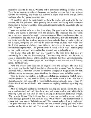 match her voice to the music. With the end of the second reading, the class is over.
There is no homework assigned; however, the teacher suggests that if the students
want to do something, they could read over the dialogue once before they go to bed
and once when they get up in the morning.
We decide to attend the next class to see how the teacher will work with the new
material she has presented. After greeting the students and having them introduce
themselves in their new identities once again, the teacher asks the students to take out
their dialogue scripts.
Next, the teacher pulls out a hat from a bag. She puts it on her head, points to
herself, and names a character from the dialogue. She indicates that she wants
someone else to wear the hat. A girl volunteers to do so. Three more hats are taken out
of the teacher’s bag and, with a great deal of playfulness, they are distributed. The
teacher turns to the four students wearing the hats and asks them to read a portion of
the dialogue, imagining that they are the character whose hat they wear. When they
finish their portion of dialogue, four different students get to wear the hats and
continue reading the script. This group is asked to read it in a sad way. The next group
of four read it in an angry way, and the last group of four in a cheerful way.
The teacher then asks for four new volunteers. She tells them that they are
auditioning for a role in a Broadway play. They want very much to win the role. In
order to impress the director of the play, they must read their lines very dramatically.
The first group reads several pages of the dialogue in this manner, and following
groups do this as well.
Next, the teacher asks questions in English about the dialogue. She also asks
students to give her the English translation of an Arabic sentence from the dialogue
and vice versa. Sometimes she asks the students to repeat an English line after her;
still other times, she addresses a question from the dialogue to an individual student.
Then she teaches the students a children’s alphabet song containing English names
and occupations, ‘A, my name is Alice; my husband’s name is Alex. We live in
Australia, and we sell apples. B, my name is Barbara; my husband’s name is Bert. We
live in Brazil, and we sell books.’ The students are laughing and clapping as they sing
along.
After the song, the teacher has the students stand up and get in a circle. She takes
out a medium-sized soft ball. She throws the ball to one student and, while she is
throwing it, she asks him what his name is in English. He catches the ball as he says,
‘My name is Richard.’ She indicates that he is to throw the ball to another student
while posing a question to him. Richard asks, ‘What you do?’ The teacher corrects in
a very soft voice saying ‘What do you do?’ The student replies, ‘I am a conductor.’
The game continues on in this manner with the students posing questions to one
another as they throw the ball. The second class is now over. Again, there is no
 