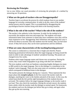 Reviewing the Principles
Let us now follow our usual procedure of reviewing the principles of a method by
answering our 10 questions.
1 What are the goals of teachers who use Desuggestopedia?
Teachers hope to accelerate the process by which students learn to use another
language for everyday communication. In order to do this, more of the students’
mental powers must be tapped. This is accomplished by desuggesting the
psychological barriers learners bring with them to the learning situation.
2 What is the role of the teacher? What is the role of the students?
The teacher is the authority in the classroom. In order for the method to be
successful, the students must trust and respect her. The students will retain
information better from someone in whom they have confidence since they will be
more responsive to her ‘desuggesting’ their limitations and suggesting how easy it
will be for them to succeed. Once the students trust the teacher, they can feel more
secure. If they feel secure, they can be more spontaneous and less inhibited.
3 What are some characteristics of the teaching/learning process?
The course is conducted in a classroom that is bright and cheerful. Posters
displaying grammatical information about the target language are hung around the
room in order to take advantage of students’ peripheral learning. The posters are
changed every few weeks.
Students select target language names and choose new occupations. During the
course, they create whole biographies to go along with their new identities.
The texts students work from are handouts containing lengthy dialogues (as many
as 800 words) in the target language. Next to the dialogue is a translation in the
students’ native language. There are also some notes on vocabulary and grammar
which correspond to boldfaced items in the dialogue.
The teacher presents the dialogue during two ‘concerts.’ These represent the first
major phase (the receptive phase). In the first concert the teacher reads the
dialogue, matching her voice to the rhythm and pitch of the music. In this way, the
whole brain (both the left and the right hemispheres) of the students become
activated. The students follow the target language dialogue as the teacher reads it
out loud. They also check the translation. During the second concert, the students
listen calmly while the teacher reads the dialogue at normal speed. For homework,
the students read over the dialogue just before they go to sleep, and again when
they get up the next morning.
 