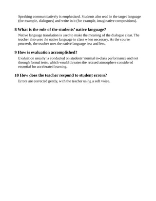 Speaking communicatively is emphasized. Students also read in the target language
(for example, dialogues) and write in it (for example, imaginative compositions).
8 What is the role of the students’ native language?
Native language translation is used to make the meaning of the dialogue clear. The
teacher also uses the native language in class when necessary. As the course
proceeds, the teacher uses the native language less and less.
9 How is evaluation accomplished?
Evaluation usually is conducted on students’ normal in-class performance and not
through formal tests, which would threaten the relaxed atmosphere considered
essential for accelerated learning.
10 How does the teacher respond to student errors?
Errors are corrected gently, with the teacher using a soft voice.
 