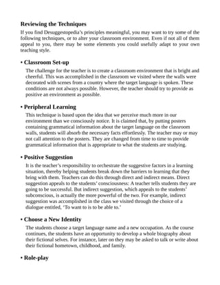 Reviewing the Techniques
If you find Desuggestopedia’s principles meaningful, you may want to try some of the
following techniques, or to alter your classroom environment. Even if not all of them
appeal to you, there may be some elements you could usefully adapt to your own
teaching style.
• Classroom Set-up
The challenge for the teacher is to create a classroom environment that is bright and
cheerful. This was accomplished in the classroom we visited where the walls were
decorated with scenes from a country where the target language is spoken. These
conditions are not always possible. However, the teacher should try to provide as
positive an environment as possible.
• Peripheral Learning
This technique is based upon the idea that we perceive much more in our
environment than we consciously notice. It is claimed that, by putting posters
containing grammatical information about the target language on the classroom
walls, students will absorb the necessary facts effortlessly. The teacher may or may
not call attention to the posters. They are changed from time to time to provide
grammatical information that is appropriate to what the students are studying.
• Positive Suggestion
It is the teacher’s responsibility to orchestrate the suggestive factors in a learning
situation, thereby helping students break down the barriers to learning that they
bring with them. Teachers can do this through direct and indirect means. Direct
suggestion appeals to the students’ consciousness: A teacher tells students they are
going to be successful. But indirect suggestion, which appeals to the students’
subconscious, is actually the more powerful of the two. For example, indirect
suggestion was accomplished in the class we visited through the choice of a
dialogue entitled, ‘To want to is to be able to.’
• Choose a New Identity
The students choose a target language name and a new occupation. As the course
continues, the students have an opportunity to develop a whole biography about
their fictional selves. For instance, later on they may be asked to talk or write about
their fictional hometown, childhood, and family.
• Role-play
 