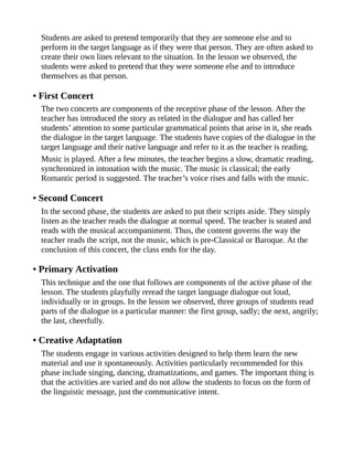 Students are asked to pretend temporarily that they are someone else and to
perform in the target language as if they were that person. They are often asked to
create their own lines relevant to the situation. In the lesson we observed, the
students were asked to pretend that they were someone else and to introduce
themselves as that person.
• First Concert
The two concerts are components of the receptive phase of the lesson. After the
teacher has introduced the story as related in the dialogue and has called her
students’ attention to some particular grammatical points that arise in it, she reads
the dialogue in the target language. The students have copies of the dialogue in the
target language and their native language and refer to it as the teacher is reading.
Music is played. After a few minutes, the teacher begins a slow, dramatic reading,
synchronized in intonation with the music. The music is classical; the early
Romantic period is suggested. The teacher’s voice rises and falls with the music.
• Second Concert
In the second phase, the students are asked to put their scripts aside. They simply
listen as the teacher reads the dialogue at normal speed. The teacher is seated and
reads with the musical accompaniment. Thus, the content governs the way the
teacher reads the script, not the music, which is pre-Classical or Baroque. At the
conclusion of this concert, the class ends for the day.
• Primary Activation
This technique and the one that follows are components of the active phase of the
lesson. The students playfully reread the target language dialogue out loud,
individually or in groups. In the lesson we observed, three groups of students read
parts of the dialogue in a particular manner: the first group, sadly; the next, angrily;
the last, cheerfully.
• Creative Adaptation
The students engage in various activities designed to help them learn the new
material and use it spontaneously. Activities particularly recommended for this
phase include singing, dancing, dramatizations, and games. The important thing is
that the activities are varied and do not allow the students to focus on the form of
the linguistic message, just the communicative intent.
 