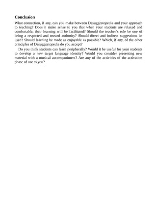 Conclusion
What connection, if any, can you make between Desuggestopedia and your approach
to teaching? Does it make sense to you that when your students are relaxed and
comfortable, their learning will be facilitated? Should the teacher’s role be one of
being a respected and trusted authority? Should direct and indirect suggestions be
used? Should learning be made as enjoyable as possible? Which, if any, of the other
principles of Desuggestopedia do you accept?
Do you think students can learn peripherally? Would it be useful for your students
to develop a new target language identity? Would you consider presenting new
material with a musical accompaniment? Are any of the activities of the activation
phase of use to you?
 
