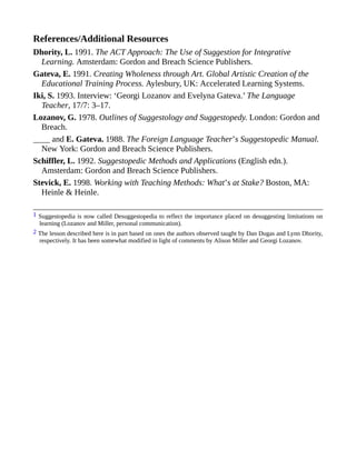References/Additional Resources
Dhority, L. 1991. The ACT Approach: The Use of Suggestion for Integrative
Learning. Amsterdam: Gordon and Breach Science Publishers.
Gateva, E. 1991. Creating Wholeness through Art. Global Artistic Creation of the
Educational Training Process. Aylesbury, UK: Accelerated Learning Systems.
Iki, S. 1993. Interview: ‘Georgi Lozanov and Evelyna Gateva.’ The Language
Teacher, 17/7: 3–17.
Lozanov, G. 1978. Outlines of Suggestology and Suggestopedy. London: Gordon and
Breach.
____ and E. Gateva. 1988. The Foreign Language Teacher’s Suggestopedic Manual.
New York: Gordon and Breach Science Publishers.
Schiffler, L. 1992. Suggestopedic Methods and Applications (English edn.).
Amsterdam: Gordon and Breach Science Publishers.
Stevick, E. 1998. Working with Teaching Methods: What’s at Stake? Boston, MA:
Heinle & Heinle.
1 Suggestopedia is now called Desuggestopedia to reflect the importance placed on desuggesting limitations on
learning (Lozanov and Miller, personal communication).
2 The lesson described here is in part based on ones the authors observed taught by Dan Dugas and Lynn Dhority,
respectively. It has been somewhat modified in light of comments by Alison Miller and Georgi Lozanov.
 