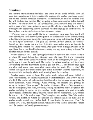 Experience
The students arrive and take their seats. The chairs are in a circle around a table that
has a tape recorder on it. After greeting the students, the teacher introduces himself
and has the students introduce themselves. In Indonesian, he tells the students what
they will be doing that evening: They are going to have a conversation in English with
his help. The conversation will be tape-recorded, and afterward, they will create a
written form of the conversation—a transcript. He tells the class that the rest of the
evening will be spent doing various activities with the language on the transcript. He
then explains how the students are to have the conversation.
‘Whenever one of you would like to say something, raise your hand and I will
come behind you. I will not be a participant in the conversation except to help you say
in English what you want to say. Say what you want to say in Indonesian; I will give
you the English translation. I will give you the translation in phrases, or “chunks”.
Record only the chunks, one at a time. After the conversation, when we listen to the
recording, your sentence will sound whole. Only your voices in English will be on the
tape. Since this is your first English conversation, you may want to keep it simple. We
have ten minutes for this activity.’
No one speaks at first. Then a young woman raises her hand. The teacher walks to
her chair. He stands behind her. ‘Selamat sore,’ she says. The teacher translates,
‘Good… .’ After a little confusion with the switch on the microphone, she puts ‘Good’
on the tape and turns the switch off. The teacher then gives ‘evening,’ and she tries to
say ‘evening’ into the microphone but only gets out ‘eve… .’ The teacher says again
in a clear and warm voice, somewhat exaggerating the word, ‘Eve … ning.’ The
woman tries again. She shows some signs of her discomfort with the experience, but
she succeeds in putting the whole word ‘evening’ onto the recording.
Another student raises his hand. The teacher walks to him and stands behind his
chair. ‘Selamat sore,’ the second student says to the first student. ‘Apa kabar?’ he asks
of a third. The teacher, already sensing that this student is a bit more secure, gives the
entire translation, ‘Good evening.’ ‘Good evening,’ the student says, putting the
phrase on the tape. ‘How are you?’ the teacher continues. ‘How …,’ the student says
into the microphone, then turns, obviously seeking help for the rest of the phrase. The
teacher, realizing he needed to give smaller chunks, repeats each word separately.
‘How,’ repeats the teacher. ‘How,’ says the student into the microphone. ‘Are,’ repeats
the teacher. ‘Are,’ the student says. ‘You,’ completes the teacher. ‘You,’ the student
records. The student to whom the question was directed raises his hand and the
teacher stands behind him. ‘Kabar baik. Terima kasih’, he responds. ‘Fine,’ the
teacher says. ‘Fine,’ the student records. ‘Thank you,’ the teacher completes. ‘Thank
you,’ the student confidently puts on the tape.
 