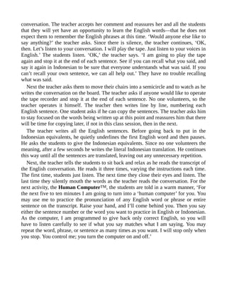 conversation. The teacher accepts her comment and reassures her and all the students
that they will yet have an opportunity to learn the English words—that he does not
expect them to remember the English phrases at this time. ‘Would anyone else like to
say anything?’ the teacher asks. Since there is silence, the teacher continues, ‘OK,
then. Let’s listen to your conversation. I will play the tape. Just listen to your voices in
English.’ The students listen. ‘OK,’ the teacher says. ‘I am going to play the tape
again and stop it at the end of each sentence. See if you can recall what you said, and
say it again in Indonesian to be sure that everyone understands what was said. If you
can’t recall your own sentence, we can all help out.’ They have no trouble recalling
what was said.
Next the teacher asks them to move their chairs into a semicircle and to watch as he
writes the conversation on the board. The teacher asks if anyone would like to operate
the tape recorder and stop it at the end of each sentence. No one volunteers, so the
teacher operates it himself. The teacher then writes line by line, numbering each
English sentence. One student asks if he can copy the sentences. The teacher asks him
to stay focused on the words being written up at this point and reassures him that there
will be time for copying later, if not in this class session, then in the next.
The teacher writes all the English sentences. Before going back to put in the
Indonesian equivalents, he quietly underlines the first English word and then pauses.
He asks the students to give the Indonesian equivalents. Since no one volunteers the
meaning, after a few seconds he writes the literal Indonesian translation. He continues
this way until all the sentences are translated, leaving out any unnecessary repetition.
Next, the teacher tells the students to sit back and relax as he reads the transcript of
the English conversation. He reads it three times, varying the instructions each time.
The first time, students just listen. The next time they close their eyes and listen. The
last time they silently mouth the words as the teacher reads the conversation. For the
next activity, the Human ComputerTM, the students are told in a warm manner, ‘For
the next five to ten minutes I am going to turn into a ‘human computer’ for you. You
may use me to practice the pronunciation of any English word or phrase or entire
sentence on the transcript. Raise your hand, and I’ll come behind you. Then you say
either the sentence number or the word you want to practice in English or Indonesian.
As the computer, I am programmed to give back only correct English, so you will
have to listen carefully to see if what you say matches what I am saying. You may
repeat the word, phrase, or sentence as many times as you want. I will stop only when
you stop. You control me; you turn the computer on and off.’
 