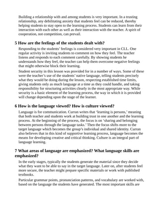 Building a relationship with and among students is very important. In a trusting
relationship, any debilitating anxiety that students feel can be reduced, thereby
helping students to stay open to the learning process. Students can learn from their
interaction with each other as well as their interaction with the teacher. A spirit of
cooperation, not competition, can prevail.
5 How are the feelings of the students dealt with?
Responding to the students’ feelings is considered very important in CLL. One
regular activity is inviting students to comment on how they feel. The teacher
listens and responds to each comment carefully. By showing students he
understands how they feel, the teacher can help them overcome negative feelings
that might otherwise block their learning.
Student security in this lesson was provided for in a number of ways. Some of these
were the teacher’s use of the students’ native language, telling students precisely
what they would be doing during the lesson, respecting established time limits,
giving students only as much language at a time as they could handle, and taking
responsibility for structuring activities clearly in the most appropriate way. While
security is a basic element of the learning process, the way in which it is provided
will change depending upon the stage of the learner.
6 How is the language viewed? How is culture viewed?
Language is for communication. Curran writes that ‘learning is persons,’ meaning
that both teacher and students work at building trust in one another and the learning
process. At the beginning of the process, the focus is on ‘sharing and belonging
between persons through the language tasks.’ Then the focus shifts more to the
target language which becomes the group’s individual and shared identity. Curran
also believes that in this kind of supportive learning process, language becomes the
means for developing creative and critical thinking. Culture is an integral part of
language learning.
7 What areas of language are emphasized? What language skills are
emphasized?
In the early stages, typically the students generate the material since they decide
what they want to be able to say in the target language. Later on, after students feel
more secure, the teacher might prepare specific materials or work with published
textbooks.
Particular grammar points, pronunciation patterns, and vocabulary are worked with,
based on the language the students have generated. The most important skills are
 