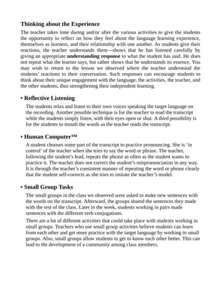Thinking about the Experience
The teacher takes time during and/or after the various activities to give the students
the opportunity to reflect on how they feel about the language learning experience,
themselves as learners, and their relationship with one another. As students give their
reactions, the teacher understands them—shows that he has listened carefully by
giving an appropriate understanding response to what the student has said. He does
not repeat what the learner says, but rather shows that he understands its essence. You
may wish to return to the lesson we observed where the teacher understood the
students’ reactions to their conversation. Such responses can encourage students to
think about their unique engagement with the language, the activities, the teacher, and
the other students, thus strengthening their independent learning.
• Reflective Listening
The students relax and listen to their own voices speaking the target language on
the recording. Another possible technique is for the teacher to read the transcript
while the students simply listen, with their eyes open or shut. A third possibility is
for the students to mouth the words as the teacher reads the transcript.
• Human Computer™
A student chooses some part of the transcript to practice pronouncing. She is ‘in
control’ of the teacher when she tries to say the word or phrase. The teacher,
following the student’s lead, repeats the phrase as often as the student wants to
practice it. The teacher does not correct the student’s mispronunciation in any way.
It is through the teacher’s consistent manner of repeating the word or phrase clearly
that the student self-corrects as she tries to imitate the teacher’s model.
• Small Group Tasks
The small groups in the class we observed were asked to make new sentences with
the words on the transcript. Afterward, the groups shared the sentences they made
with the rest of the class. Later in the week, students working in pairs made
sentences with the different verb conjugations.
There are a lot of different activities that could take place with students working in
small groups. Teachers who use small group activities believe students can learn
from each other and get more practice with the target language by working in small
groups. Also, small groups allow students to get to know each other better. This can
lead to the development of a community among class members.
 