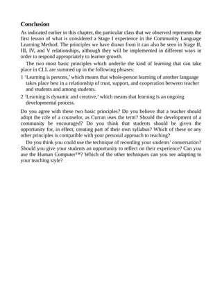 Conclusion
As indicated earlier in this chapter, the particular class that we observed represents the
first lesson of what is considered a Stage I experience in the Community Language
Learning Method. The principles we have drawn from it can also be seen in Stage II,
III, IV, and V relationships, although they will be implemented in different ways in
order to respond appropriately to learner growth.
The two most basic principles which underlie the kind of learning that can take
place in CLL are summed up in the following phrases:
1 ‘Learning is persons,’ which means that whole-person learning of another language
takes place best in a relationship of trust, support, and cooperation between teacher
and students and among students.
2 ‘Learning is dynamic and creative,’ which means that learning is an ongoing
developmental process.
Do you agree with these two basic principles? Do you believe that a teacher should
adopt the role of a counselor, as Curran uses the term? Should the development of a
community be encouraged? Do you think that students should be given the
opportunity for, in effect, creating part of their own syllabus? Which of these or any
other principles is compatible with your personal approach to teaching?
Do you think you could use the technique of recording your students’ conversation?
Should you give your students an opportunity to reflect on their experience? Can you
use the Human Computer™? Which of the other techniques can you see adapting to
your teaching style?
 