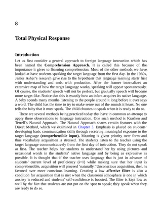 8
Total Physical Response
Introduction
Let us first consider a general approach to foreign language instruction which has
been named the Comprehension Approach. It is called this because of the
importance it gives to listening comprehension. Most of the other methods we have
looked at have students speaking the target language from the first day. In the 1960s,
James Asher’s research gave rise to the hypothesis that language learning starts first
with understanding and ends with production. After the learner internalizes an
extensive map of how the target language works, speaking will appear spontaneously.
Of course, the students’ speech will not be perfect, but gradually speech will become
more target-like. Notice that this is exactly how an infant acquires its native language.
A baby spends many months listening to the people around it long before it ever says
a word. The child has the time to try to make sense out of the sounds it hears. No one
tells the baby that it must speak. The child chooses to speak when it is ready to do so.
There are several methods being practiced today that have in common an attempt to
apply these observations to language instruction. One such method is Krashen and
Terrell’s Natural Approach. The Natural Approach shares certain features with the
Direct Method, which we examined in Chapter 3. Emphasis is placed on students’
developing basic communication skills through receiving meaningful exposure to the
target language (comprehensible input). Meaning is given priority over form and
thus vocabulary acquisition is stressed. The students listen to the teacher using the
target language communicatively from the first day of instruction. They do not speak
at first. The teacher helps her students to understand her by using pictures and
occasional words in the students’ native language and by being as expressive as
possible. It is thought that if the teacher uses language that is just in advance of
students’ current level of proficiency (i+1) while making sure that her input is
comprehensible, acquisition will proceed ‘naturally.’ Unconscious acquisition, then, is
favored over more conscious learning. Creating a low affective filter is also a
condition for acquisition that is met when the classroom atmosphere is one in which
anxiety is reduced and students’ self-confidence is boosted. The filter is kept low as
well by the fact that students are not put on the spot to speak; they speak when they
are ready to do so.
 
