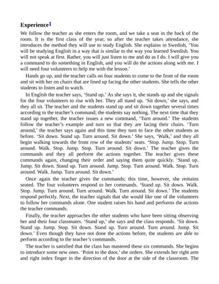 Experience1
We follow the teacher as she enters the room, and we take a seat in the back of the
room. It is the first class of the year, so after the teacher takes attendance, she
introduces the method they will use to study English. She explains in Swedish, ‘You
will be studying English in a way that is similar to the way you learned Swedish. You
will not speak at first. Rather, you will just listen to me and do as I do. I will give you
a command to do something in English, and you will do the actions along with me. I
will need four volunteers to help me with the lesson.’
Hands go up, and the teacher calls on four students to come to the front of the room
and sit with her on chairs that are lined up facing the other students. She tells the other
students to listen and to watch.
In English the teacher says, ‘Stand up.’ As she says it, she stands up and she signals
for the four volunteers to rise with her. They all stand up. ‘Sit down,’ she says, and
they all sit. The teacher and the students stand up and sit down together several times
according to the teacher’s command; the students say nothing. The next time that they
stand up together, the teacher issues a new command, ‘Turn around.’ The students
follow the teacher’s example and turn so that they are facing their chairs. ‘Turn
around,’ the teacher says again and this time they turn to face the other students as
before. ‘Sit down. Stand up. Turn around. Sit down.’ She says, ‘Walk,’ and they all
begin walking towards the front row of the students’ seats. ‘Stop. Jump. Stop. Turn
around. Walk. Stop. Jump. Stop. Turn around. Sit down.’ The teacher gives the
commands and they all perform the actions together. The teacher gives these
commands again, changing their order and saying them quite quickly. ‘Stand up.
Jump. Sit down. Stand up. Turn around. Jump. Stop. Turn around. Walk. Stop. Turn
around. Walk. Jump. Turn around. Sit down.’
Once again the teacher gives the commands; this time, however, she remains
seated. The four volunteers respond to her commands. ‘Stand up. Sit down. Walk.
Stop. Jump. Turn around. Turn around. Walk. Turn around. Sit down.’ The students
respond perfectly. Next, the teacher signals that she would like one of the volunteers
to follow her commands alone. One student raises his hand and performs the actions
the teacher commands.
Finally, the teacher approaches the other students who have been sitting observing
her and their four classmates. ‘Stand up,’ she says and the class responds. ‘Sit down.
Stand up. Jump. Stop. Sit down. Stand up. Turn around. Turn around. Jump. Sit
down.’ Even though they have not done the actions before, the students are able to
perform according to the teacher’s commands.
The teacher is satisfied that the class has mastered these six commands. She begins
to introduce some new ones. ‘Point to the door,’ she orders. She extends her right arm
and right index finger in the direction of the door at the side of the classroom. The
 