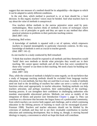 suggest that one measure of a method should be its adaptability—the degree to which
it can be adapted to satisfy different conditions.
In the end, then, which method is practiced is, or at least should be, a local
decision. In this regard, teachers’ voices must be heeded. And what teachers have to
say about the value of methods is unequivocal:
Few teachers define methods in the narrow pejorative sense used by post-
methodologists. Most teachers think of methods in terms of techniques which
realize a set of principles or goals and they are open to any method that offers
practical solutions to problems in their particular teaching context.
(Bell 2007: 141)
Continuing, Bell writes:
A knowledge of methods is equated with a set of options, which empowers
teachers to respond meaningfully to particular classroom contexts. In this way,
knowledge of methods is seen as crucial to teacher growth.
(ibid. 2007: 141–2)
As one teacher in a study conducted by Bell remarked:
‘I think that teachers should be exposed to all methods and they themselves would
‘build’ their own methods or decide what principles they would use in their
teaching. We cannot ignore methods and all the facts that were considered by
those who ‘created’ or use them in their teaching. We need a basis for building our
own teaching.’
(ibid. 2007: 143)
Thus, while the criticism of methods is helpful in some regards, we do not believe that
a study of language teaching methods should be excluded from language teacher
education. It is not methods, but how they are used that is at issue. A study of methods
need not lead to the de-skilling of teachers but rather can serve a variety of useful
functions when used appropriately in teacher education. Studying methods can help
teachers articulate, and perhaps transform, their understanding of the teaching–
learning process. It can strengthen their confidence in challenging authorities who
mandate unacceptable educational policies. Methods can serve as models of the
integration of theory and practice (see Introduction Chapter 1, page 1). They can
contribute to a discourse that becomes the lingua franca of a professional community,
from which teachers can receive both support and challenge, and in which continuing
education in the lifelong process of learning to teach can be encouraged (Larsen-
Freeman 1998). Teachers and teacher educators should not be blinded by the
criticisms of methods and thus fail to see their invaluable contribution to teacher
education and continuing development. Key to doing so, though, is moving beyond
ideology to inquiry, a movement to which we hope this book will contribute.
 