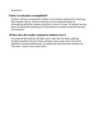 movements.
9 How is evaluation accomplished?
Teachers will know immediately whether or not students understand by observing
their students’ actions. Formal evaluations can be conducted simply by
commanding individual students to perform a series of actions. As students become
more advanced, their performance of skits they have created can become the basis
for evaluation.
10 How does the teacher respond to student errors?
It is expected that students will make errors when they first begin speaking.
Teachers should be tolerant of them and only correct major errors. Even these
should be corrected unobtrusively. As students get more advanced, teachers can
‘fine tune’—correct more minor errors.
 