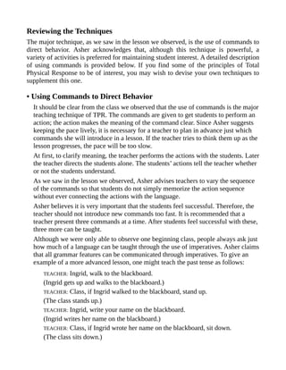 Reviewing the Techniques
The major technique, as we saw in the lesson we observed, is the use of commands to
direct behavior. Asher acknowledges that, although this technique is powerful, a
variety of activities is preferred for maintaining student interest. A detailed description
of using commands is provided below. If you find some of the principles of Total
Physical Response to be of interest, you may wish to devise your own techniques to
supplement this one.
• Using Commands to Direct Behavior
It should be clear from the class we observed that the use of commands is the major
teaching technique of TPR. The commands are given to get students to perform an
action; the action makes the meaning of the command clear. Since Asher suggests
keeping the pace lively, it is necessary for a teacher to plan in advance just which
commands she will introduce in a lesson. If the teacher tries to think them up as the
lesson progresses, the pace will be too slow.
At first, to clarify meaning, the teacher performs the actions with the students. Later
the teacher directs the students alone. The students’ actions tell the teacher whether
or not the students understand.
As we saw in the lesson we observed, Asher advises teachers to vary the sequence
of the commands so that students do not simply memorize the action sequence
without ever connecting the actions with the language.
Asher believes it is very important that the students feel successful. Therefore, the
teacher should not introduce new commands too fast. It is recommended that a
teacher present three commands at a time. After students feel successful with these,
three more can be taught.
Although we were only able to observe one beginning class, people always ask just
how much of a language can be taught through the use of imperatives. Asher claims
that all grammar features can be communicated through imperatives. To give an
example of a more advanced lesson, one might teach the past tense as follows:
TEACHER: Ingrid, walk to the blackboard.
(Ingrid gets up and walks to the blackboard.)
TEACHER: Class, if Ingrid walked to the blackboard, stand up.
(The class stands up.)
TEACHER: Ingrid, write your name on the blackboard.
(Ingrid writes her name on the blackboard.)
TEACHER: Class, if Ingrid wrote her name on the blackboard, sit down.
(The class sits down.)
 