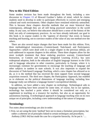 New to this Third Edition
Some modest revision has been made throughout the book, including a new
discussion in Chapter 13 of Howard Gardner’s habits of mind, which he claims
students need to develop in order to participate effectively in current and emerging
cultural and work environments. Other chapters have remained relatively untouched.
This is because these chapters describe methods that are more historical than
contemporary, although they are all still being practiced somewhere in the world
today. In any case, we believe that educators should have a sense of the history of the
field, not only of contemporary practices. As we have already indicated, our goal in
this book is to expose readers to the ‘tapestry of diversity’ that exists in human
teaching and learning, not to convince readers of the value of any one method over the
others.
There are also several major changes that have been made for this edition. First,
three methodological innovations—Content-based, Task-based, and Participatory
Approaches—which were dealt with in a single chapter in the previous edition, are
each addressed in separate chapters in this edition. These three chapters allow for the
more in-depth treatment that these enduring practices warrant. Content-based
Instruction, or Content and Language Integrated Learning (CLIL), has seen
widespread adoption, both in the education of English language learners in the USA
and in language education in other countries, particularly in Europe, where it is
increasingly common for governments to encourage the teaching of language and
other subjects in tandem in state schools. It was also important to expand the
discussion of Task-based Language Teaching, which a new chapter has allowed us to
do, as it is the method that has received the most support from second language
acquisition research. The third new chapter, the Participatory Approach, has enabled
us to elaborate on the political dimensions of language teaching, including how
language study can influence a language learner’s sociopolitical identity.
In addition, we have added a new chapter on technology. Technological aids to
language teaching have been around for some time, of course, but in our opinion,
technology has reached a point where it should be considered not only as a
supplement to teaching or a resource for teachers, but also as an opportunity for
autonomous learning. A technological approach to language teaching rests on its own
unique set of principles, including a new understanding of the nature of language.
Terminology
Two notes about terminology are also in order:
1 First, we are using the term ‘method’ here not to mean a formulaic prescription, but
rather a coherent set of principles linked to certain techniques and procedures.
Anthony (1963: 64) has made the case for a tripartite hierarchy. As he put it: ‘…
 