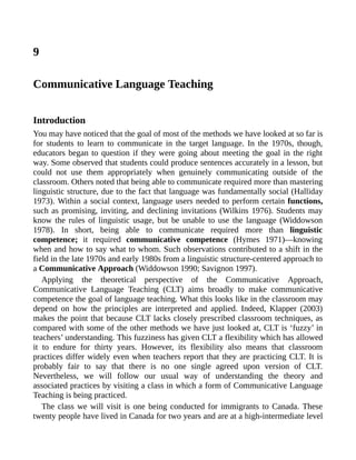 9
Communicative Language Teaching
Introduction
You may have noticed that the goal of most of the methods we have looked at so far is
for students to learn to communicate in the target language. In the 1970s, though,
educators began to question if they were going about meeting the goal in the right
way. Some observed that students could produce sentences accurately in a lesson, but
could not use them appropriately when genuinely communicating outside of the
classroom. Others noted that being able to communicate required more than mastering
linguistic structure, due to the fact that language was fundamentally social (Halliday
1973). Within a social context, language users needed to perform certain functions,
such as promising, inviting, and declining invitations (Wilkins 1976). Students may
know the rules of linguistic usage, but be unable to use the language (Widdowson
1978). In short, being able to communicate required more than linguistic
competence; it required communicative competence (Hymes 1971)—knowing
when and how to say what to whom. Such observations contributed to a shift in the
field in the late 1970s and early 1980s from a linguistic structure-centered approach to
a Communicative Approach (Widdowson 1990; Savignon 1997).
Applying the theoretical perspective of the Communicative Approach,
Communicative Language Teaching (CLT) aims broadly to make communicative
competence the goal of language teaching. What this looks like in the classroom may
depend on how the principles are interpreted and applied. Indeed, Klapper (2003)
makes the point that because CLT lacks closely prescribed classroom techniques, as
compared with some of the other methods we have just looked at, CLT is ‘fuzzy’ in
teachers’ understanding. This fuzziness has given CLT a flexibility which has allowed
it to endure for thirty years. However, its flexibility also means that classroom
practices differ widely even when teachers report that they are practicing CLT. It is
probably fair to say that there is no one single agreed upon version of CLT.
Nevertheless, we will follow our usual way of understanding the theory and
associated practices by visiting a class in which a form of Communicative Language
Teaching is being practiced.
The class we will visit is one being conducted for immigrants to Canada. These
twenty people have lived in Canada for two years and are at a high-intermediate level
 