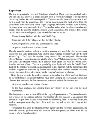 Experience
The teacher greets the class and distributes a handout. There is writing on both sides.
On one side is a copy of a sports column from a recent newspaper. The reporter is
discussing the last World Cup competition. The teacher asks the students to read it and
then to underline the predictions the reporter makes about the next World Cup. He
gives them these directions in the target language. When the students have finished,
they read what they have underlined. The teacher writes what they have found on the
board. Then he and the students discuss which predictions the reporter feels more
certain about and which predictions he feels less certain about:
France is very likely to win the next World Cup.
Spain can win if they play as well as they have lately.
Germany probably won’t be a contender next time.
Argentina may have an outside chance.
Then he asks the students to look at the first sentence and to tell the class another way
to express this same prediction. One student says, ‘France probably will win the next
World Cup.’ ‘Yes,’ says the teacher. ‘Any others?’ No one responds. The teacher
offers, ‘France is almost certain to win the World Cup.’ ‘What about the next?’ he asks
the class. One student replies, ‘It is possible that Spain will win the World Cup.’
Another student offers, ‘There’s a possibility that Spain will win the World Cup.’
Each of the reporter’s predictions is discussed in this manner. All the paraphrases the
students suggest are evaluated by the teacher and the other students to make sure they
convey the same degree of certainty as the reporter’s original prediction.
Next, the teacher asks the students to turn to the other side of the handout. On it are
all the sentences of the article that they have been working on. They are, however, out
of order. For example, the first two sentences on this side of the handout are:
Argentina may have an outside chance.
In the final analysis, the winning team may simply be the one with the most
experience.
The first sentence was in the middle of the original sports column. The second was the
last sentence of the original column. The teacher tells the students to unscramble the
sentences, to put them in their proper order by numbering them. When they finish, the
students compare what they have done with the original on the other side of the
handout.
The teacher then asks the students if they agree with the reporter’s predictions. He
also asks them to get into pairs and to write their own prediction about who will be
the next World Cup champion.
 