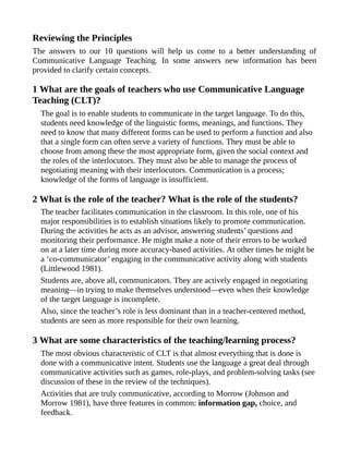 Reviewing the Principles
The answers to our 10 questions will help us come to a better understanding of
Communicative Language Teaching. In some answers new information has been
provided to clarify certain concepts.
1 What are the goals of teachers who use Communicative Language
Teaching (CLT)?
The goal is to enable students to communicate in the target language. To do this,
students need knowledge of the linguistic forms, meanings, and functions. They
need to know that many different forms can be used to perform a function and also
that a single form can often serve a variety of functions. They must be able to
choose from among these the most appropriate form, given the social context and
the roles of the interlocutors. They must also be able to manage the process of
negotiating meaning with their interlocutors. Communication is a process;
knowledge of the forms of language is insufficient.
2 What is the role of the teacher? What is the role of the students?
The teacher facilitates communication in the classroom. In this role, one of his
major responsibilities is to establish situations likely to promote communication.
During the activities he acts as an advisor, answering students’ questions and
monitoring their performance. He might make a note of their errors to be worked
on at a later time during more accuracy-based activities. At other times he might be
a ‘co-communicator’ engaging in the communicative activity along with students
(Littlewood 1981).
Students are, above all, communicators. They are actively engaged in negotiating
meaning—in trying to make themselves understood—even when their knowledge
of the target language is incomplete.
Also, since the teacher’s role is less dominant than in a teacher-centered method,
students are seen as more responsible for their own learning.
3 What are some characteristics of the teaching/learning process?
The most obvious characteristic of CLT is that almost everything that is done is
done with a communicative intent. Students use the language a great deal through
communicative activities such as games, role-plays, and problem-solving tasks (see
discussion of these in the review of the techniques).
Activities that are truly communicative, according to Morrow (Johnson and
Morrow 1981), have three features in common: information gap, choice, and
feedback.
 
