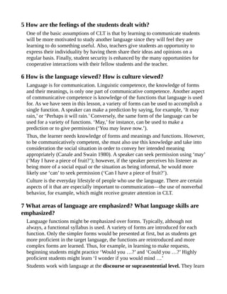 5 How are the feelings of the students dealt with?
One of the basic assumptions of CLT is that by learning to communicate students
will be more motivated to study another language since they will feel they are
learning to do something useful. Also, teachers give students an opportunity to
express their individuality by having them share their ideas and opinions on a
regular basis. Finally, student security is enhanced by the many opportunities for
cooperative interactions with their fellow students and the teacher.
6 How is the language viewed? How is culture viewed?
Language is for communication. Linguistic competence, the knowledge of forms
and their meanings, is only one part of communicative competence. Another aspect
of communicative competence is knowledge of the functions that language is used
for. As we have seen in this lesson, a variety of forms can be used to accomplish a
single function. A speaker can make a prediction by saying, for example, ‘It may
rain,’ or ‘Perhaps it will rain.’ Conversely, the same form of the language can be
used for a variety of functions. ‘May,’ for instance, can be used to make a
prediction or to give permission (‘You may leave now.’).
Thus, the learner needs knowledge of forms and meanings and functions. However,
to be communicatively competent, she must also use this knowledge and take into
consideration the social situation in order to convey her intended meaning
appropriately (Canale and Swain 1980). A speaker can seek permission using ‘may’
(‘May I have a piece of fruit?’); however, if the speaker perceives his listener as
being more of a social equal or the situation as being informal, he would more
likely use ‘can’ to seek permission (‘Can I have a piece of fruit?’).
Culture is the everyday lifestyle of people who use the language. There are certain
aspects of it that are especially important to communication—the use of nonverbal
behavior, for example, which might receive greater attention in CLT.
7 What areas of language are emphasized? What language skills are
emphasized?
Language functions might be emphasized over forms. Typically, although not
always, a functional syllabus is used. A variety of forms are introduced for each
function. Only the simpler forms would be presented at first, but as students get
more proficient in the target language, the functions are reintroduced and more
complex forms are learned. Thus, for example, in learning to make requests,
beginning students might practice ‘Would you …?’ and ‘Could you …?’ Highly
proficient students might learn ‘I wonder if you would mind …’
Students work with language at the discourse or suprasentential level. They learn
 