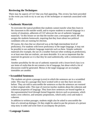 Reviewing the Techniques
There may be aspects of CLT that you find appealing. This review has been provided
in the event you wish to try to use any of the techniques or materials associated with
CLT.
• Authentic Materials
To overcome the typical problem that students cannot transfer what they learn in
the classroom to the outside world, and to expose students to natural language in a
variety of situations, adherents of CLT advocate the use of authentic language
materials.1 In this lesson we see that the teacher uses a newspaper article. He also
assigns the students homework, requiring that they learn about two political
candidates who are running for election.
Of course, the class that we observed was at the high-intermediate level of
proficiency. For students with lower proficiency in the target language, it may not
be possible to use authentic language materials such as these. Simpler authentic
materials (for example, the use of a weather forecast when working on predictions),
or at least ones that are realistic, are most desirable. It is not so important that the
materials be genuine as it is that they be used authentically, with a communicative
intent.
Another possibility for the use of authentic materials with a lower-level class is to
use items of realia that do not contain a lot of language, but about which a lot of
discussion could be generated. Menus in the target language are an example;
timetables are another.
• Scrambled Sentences
The students are given a passage (a text) in which the sentences are in a scrambled
order. This may be a passage they have worked with or one they have not seen
before. They are told to unscramble the sentences so that the sentences are restored
to their original order. This type of exercise teaches students about the cohesion and
coherence properties of language. They learn how sentences are bound together at
the suprasentential level through formal linguistic devices such as pronouns, which
make a text cohesive, and semantic propositions, which unify a text and make it
coherent.
In addition to written passages, students might also be asked to unscramble the
lines of a mixed-up dialogue. Or they might be asked to put the pictures of a picture
strip story in order and write lines to accompany the pictures.
• Language Games
 