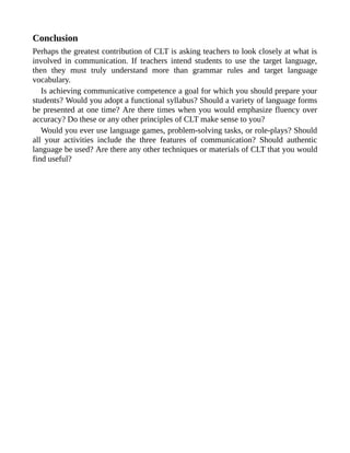 Conclusion
Perhaps the greatest contribution of CLT is asking teachers to look closely at what is
involved in communication. If teachers intend students to use the target language,
then they must truly understand more than grammar rules and target language
vocabulary.
Is achieving communicative competence a goal for which you should prepare your
students? Would you adopt a functional syllabus? Should a variety of language forms
be presented at one time? Are there times when you would emphasize fluency over
accuracy? Do these or any other principles of CLT make sense to you?
Would you ever use language games, problem-solving tasks, or role-plays? Should
all your activities include the three features of communication? Should authentic
language be used? Are there any other techniques or materials of CLT that you would
find useful?
 