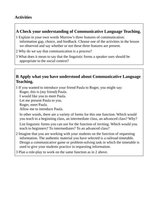 Activities
A Check your understanding of Communicative Language Teaching.
1 Explain in your own words Morrow’s three features of communication:
information gap, choice, and feedback. Choose one of the activities in the lesson
we observed and say whether or not these three features are present.
2 Why do we say that communication is a process?
3 What does it mean to say that the linguistic forms a speaker uses should be
appropriate to the social context?
B Apply what you have understood about Communicative Language
Teaching.
1 If you wanted to introduce your friend Paula to Roger, you might say:
Roger, this is (my friend) Paula.
I would like you to meet Paula.
Let me present Paula to you.
Roger, meet Paula.
Allow me to introduce Paula.
In other words, there are a variety of forms for this one function. Which would
you teach to a beginning class, an intermediate class, an advanced class? Why?
List linguistic forms you can use for the function of inviting. Which would you
teach to beginners? To intermediates? To an advanced class?
2 Imagine that you are working with your students on the function of requesting
information. The authentic material you have selected is a railroad timetable.
Design a communicative game or problem-solving task in which the timetable is
used to give your students practice in requesting information.
3 Plan a role-play to work on the same function as in 2 above.
 