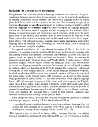 Rationale for Content-based Instruction
Using content from other disciplines in language courses is not a new idea. For years,
specialized language courses have treated content relevant to a particular profession
or academic discipline. So, for example, the content of a language course for airline
pilots is different from one for computer technicians. This is usually thought of as
teaching a language for specific purposes. In an academic setting, it might be called
teaching language for academic purposes. Other examples of language programs
that use specific content to teach language to adults are programs that teach workplace
literacy for adult immigrants and competency-based programs, which serve the same
population. In the former, adult learners learn at their workplace to read and write
about content that relates to what they need in their work environment, for example,
being able to read technical manuals. In competency-based instruction, adults learn
language skills by studying vital ‘life-coping’ or ‘survival’ skills, such as filling out
job applications or using the telephone.
The special contribution of content-based instruction (CBI)1 is that it is not
exclusively a language program, but instead it integrates the learning of language with
the learning of some other content. The content can be themes, i.e. some topic such as
popular music or sports in which students are interested. Often, the content is
academic subject matter (Brinton, Snow, and Wesche 2003). It has been observed that
academic subjects provide natural content for language study. Such observations
motivated the ‘language across the curriculum’ movement for native English speakers
in England, which was launched in the 1970s to integrate the teaching of reading and
writing into all other subject areas. In Canada, second language immersion programs,
in which Anglophone children learn their academic subjects in French, have existed
for many years. In the United States, CBI instruction was begun to help English
language learners in public schools.2 It had been found that when English language
learners (ELLs) were put in regular school classes with native speakers of English,
some ELLs did not master either content or English. On the other hand, when these
students studied English first, their study of academic content was delayed. In order to
prevent both problems, instructors teach academic subjects, such as history or science,
while also teaching the language that is related to that content. Language thus
becomes the medium for learning content (Mohan 1986).
In the European context, the name for the same instructional approach is content
and language integrated learning (CLIL). Marsh defines CLIL as:
… any dual-focused educational context in which an additional language, thus not
usually the first language of the learners involved, is used as a medium in the
teaching and learning of non-language content. (Marsh 2002: 15)
‘This approach can be viewed as being neither language learning, nor subject
learning, but rather an amalgam of both’ (Marsh 2008: 233). In recent years, a number
 