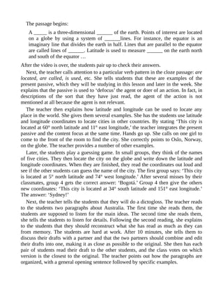 The passage begins:
A _____ is a three-dimensional ______ of the earth. Points of interest are located
on a globe by using a system of ______lines. For instance, the equator is an
imaginary line that divides the earth in half. Lines that are parallel to the equator
are called lines of ______. Latitude is used to measure ______ on the earth north
and south of the equator …
After the video is over, the students pair up to check their answers.
Next, the teacher calls attention to a particular verb pattern in the cloze passage: are
located, are called, is used, etc. She tells students that these are examples of the
present passive, which they will be studying in this lesson and later in the week. She
explains that the passive is used to ‘defocus’ the agent or doer of an action. In fact, in
descriptions of the sort that they have just read, the agent of the action is not
mentioned at all because the agent is not relevant.
The teacher then explains how latitude and longitude can be used to locate any
place in the world. She gives them several examples. She has the students use latitude
and longitude coordinates to locate cities in other countries. By stating ‘This city is
located at 60° north latitude and 11° east longitude,’ the teacher integrates the present
passive and the content focus at the same time. Hands go up. She calls on one girl to
come to the front of the room to find the city. She correctly points to Oslo, Norway,
on the globe. The teacher provides a number of other examples.
Later, the students play a guessing game. In small groups, they think of the names
of five cities. They then locate the city on the globe and write down the latitude and
longitude coordinates. When they are finished, they read the coordinates out loud and
see if the other students can guess the name of the city. The first group says: ‘This city
is located at 5° north latitude and 74° west longitude.’ After several misses by their
classmates, group 4 gets the correct answer: ‘Bogotá.’ Group 4 then give the others
new coordinates: ‘This city is located at 34° south latitude and 151° east longitude.’
The answer: ‘Sydney!’
Next, the teacher tells the students that they will do a dictogloss. The teacher reads
to the students two paragraphs about Australia. The first time she reads them, the
students are supposed to listen for the main ideas. The second time she reads them,
she tells the students to listen for details. Following the second reading, she explains
to the students that they should reconstruct what she has read as much as they can
from memory. The students are hard at work. After 10 minutes, she tells them to
discuss their drafts with a partner and that the two partners should combine and edit
their drafts into one, making it as close as possible to the original. She then has each
pair of students read their draft to the other students, and the class votes on which
version is the closest to the original. The teacher points out how the paragraphs are
organized, with a general opening sentence followed by specific examples.
 