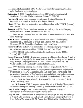 ____ and J. Richards (eds.). 1996. Teacher Learning in Language Teaching. New
York: Cambridge University Press.
Gatbonton, E. 2000. ‘Investigating experienced ESL teachers’ pedagogical
knowledge.’ Canadian Modern Language Review 56: 585–616.
Hawkins, M. (ed.). 2004. Language Learning and Teacher Education: A
Sociocultural Approach. Clevedon: Multilingual Matters.
Hinkel, E. 2006. ‘Current perspectives on teaching the four skills.’ TESOL Quarterly
40/1: 109–31.
Johnson, K. 2006. ‘The sociocultural turn and its challenges for second language
teacher education.’ TESOL Quarterly 40/1: 235–57.
____. 2009. Second Language Teacher Education: A Sociocultural Perspective. New
York: Routledge.
Katz, A. 1996. ‘Teaching style: A way to understand instruction in language
classrooms’ in K. Bailey and D. Nunan (eds.). Voices from the Language
Classroom, 57–87. Cambridge: Cambridge University Press.
Kumaravadivelu, B. 1994. ‘The postmethod condition: (E)merging strategies for
second/foreign language teaching.’ TESOL Quarterly 28/1: 27–48.
____. 2006. ‘TESOL methods: Changing tracks, challenging trends.’ TESOL
Quarterly 40/1: 59–81.
Larsen-Freeman, D. 1991. ‘Research on language teaching methodologies: A review
of the past and an agenda for the future’ in K. de Bot, R. Ginsberg, and C. Kramsch
(eds.). Foreign Language Research in Cross-Cultural Perspective, 119–32.
Amsterdam/Philadelphia: John Benjamins Publishing Co.
____. 1998. ‘Learning teaching is a lifelong process.’ Perspectives XXIV/2: 5–11.
____. 2000. ‘On the appropriateness of language teaching methods in language and
development’ in J. Shaw, D. Lubelske, and M. Noullet (eds.). Partnership and
Interaction: Proceedings of the Fourth International Conference on Language and
Development. Hanoi, Vietnam, 65–71. Bangkok: Asian Institute of Technology.
____ and L. Cameron. 2008. Complex Systems and Applied Linguistics. Oxford:
Oxford University Press.
____ and D. Freeman. 2008. ‘Language moves: The place of “foreign” languages in
classroom teaching and learning.’ Review of Research in Education 32: 147–86.
Lave, J. and E. Wenger. 1991. Situated Learning: Legitimate Peripheral
Participation. New York: Cambridge University Press.
Long, M. 1991. ‘Focus on form: A design feature in language teaching methodology’
in K. de Bot, R. Ginsberg, and C. Kramsch (eds.). Foreign Language Research in
Cross-Cultural Perspective, 39–52. Amsterdam/ Philadelphia: John Benjamins
 