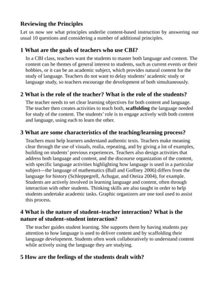 Reviewing the Principles
Let us now see what principles underlie content-based instruction by answering our
usual 10 questions and considering a number of additional principles.
1 What are the goals of teachers who use CBI?
In a CBI class, teachers want the students to master both language and content. The
content can be themes of general interest to students, such as current events or their
hobbies, or it can be an academic subject, which provides natural content for the
study of language. Teachers do not want to delay students’ academic study or
language study, so teachers encourage the development of both simultaneously.
2 What is the role of the teacher? What is the role of the students?
The teacher needs to set clear learning objectives for both content and language.
The teacher then creates activities to teach both, scaffolding the language needed
for study of the content. The students’ role is to engage actively with both content
and language, using each to learn the other.
3 What are some characteristics of the teaching/learning process?
Teachers must help learners understand authentic texts. Teachers make meaning
clear through the use of visuals, realia, repeating, and by giving a lot of examples,
building on students’ previous experiences. Teachers also design activities that
address both language and content, and the discourse organization of the content,
with specific language activities highlighting how language is used in a particular
subject—the language of mathematics (Ball and Goffney 2006) differs from the
language for history (Schleppegrell, Achugar, and Oteiza 2004), for example.
Students are actively involved in learning language and content, often through
interaction with other students. Thinking skills are also taught in order to help
students undertake academic tasks. Graphic organizers are one tool used to assist
this process.
4 What is the nature of student–teacher interaction? What is the
nature of student–student interaction?
The teacher guides student learning. She supports them by having students pay
attention to how language is used to deliver content and by scaffolding their
language development. Students often work collaboratively to understand content
while actively using the language they are studying.
5 How are the feelings of the students dealt with?
 