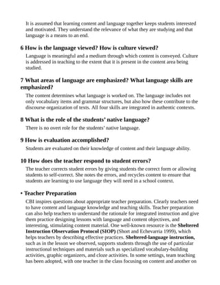 It is assumed that learning content and language together keeps students interested
and motivated. They understand the relevance of what they are studying and that
language is a means to an end.
6 How is the language viewed? How is culture viewed?
Language is meaningful and a medium through which content is conveyed. Culture
is addressed in teaching to the extent that it is present in the content area being
studied.
7 What areas of language are emphasized? What language skills are
emphasized?
The content determines what language is worked on. The language includes not
only vocabulary items and grammar structures, but also how these contribute to the
discourse organization of texts. All four skills are integrated in authentic contexts.
8 What is the role of the students’ native language?
There is no overt role for the students’ native language.
9 How is evaluation accomplished?
Students are evaluated on their knowledge of content and their language ability.
10 How does the teacher respond to student errors?
The teacher corrects student errors by giving students the correct form or allowing
students to self-correct. She notes the errors, and recycles content to ensure that
students are learning to use language they will need in a school context.
• Teacher Preparation
CBI inspires questions about appropriate teacher preparation. Clearly teachers need
to have content and language knowledge and teaching skills. Teacher preparation
can also help teachers to understand the rationale for integrated instruction and give
them practice designing lessons with language and content objectives, and
interesting, stimulating content material. One well-known resource is the Sheltered
Instruction Observation Protocol (SIOP) (Short and Echevarria 1999), which
helps teachers by describing effective practices. Sheltered-language instruction,
such as in the lesson we observed, supports students through the use of particular
instructional techniques and materials such as specialized vocabulary-building
activities, graphic organizers, and cloze activities. In some settings, team teaching
has been adopted, with one teacher in the class focusing on content and another on
 