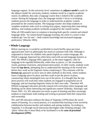 language support. At the university level, sometimes an adjunct model is used. In
the adjunct model for university students, students enroll in a regular academic
course. In addition, they take a language course that is linked to the academic
course. During the language class, the language teacher’s focus is on helping
students process the language in order to understand the academic content
presented by the content teacher. The language teacher also helps students to
complete academic tasks such as writing term papers, improving their note-taking
abilities, and reading academic textbooks assigned by the content teacher.
What all CBI models have in common is learning both specific content and related
language skills. ‘In content-based language teaching, the claim in a sense is that
students get ‘two for one’—both content knowledge and increased language
proficiency’ (Wesche 1993).
• Whole Language
Before moving on, it would be worthwhile to touch briefly upon one more
approach here since its philosophy has much in common with CBI. Although it
originated in classes for children who speak English as a native language, the
Whole Language Approach has often been used with second language learners as
well. The Whole Language (WL) approach, as the name suggests, calls for
language to be regarded holistically, rather than as pieces, i.e. the vocabulary
words, grammar structures, and pronunciation points. In other words, students work
from the top-down, attempting first to understand the meaning of the overall text
before they work on the linguistic forms comprising it. This contrasts with the
bottom-up approach we have seen in other methods in this book, where students
learn a language piece by piece and then work to put the pieces in place,
constructing whole meaningful texts out of the pieces. It is thought that the top-
down process will work best when students are engaged in purposeful use of
language, and not learning linguistic forms for their own sake. ‘Therefore WL
[Whole Language] educators provide content-rich curriculum where language and
thinking can be about interesting and significant content’ (Edelsky, Altwerger, and
Flores 1991: 11). WL educators see errors as part of learning and they encourage
students to experiment with reading and writing to promote both their enjoyment
and ownership.
WL and CBI educators embrace the ideas of Vygotsky (1978) about the social
nature of learning. As a social process, it is assumed that learning is best served by
collaboration between teacher and students and among students. According to
Vygotsky, it is through social interaction that higher order thinking emerges. The
‘place’ where this is most likely to be facilitated is in the zone of proximal
development (ZPD):
 