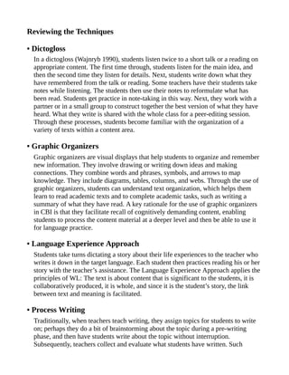 Reviewing the Techniques
• Dictogloss
In a dictogloss (Wajnryb 1990), students listen twice to a short talk or a reading on
appropriate content. The first time through, students listen for the main idea, and
then the second time they listen for details. Next, students write down what they
have remembered from the talk or reading. Some teachers have their students take
notes while listening. The students then use their notes to reformulate what has
been read. Students get practice in note-taking in this way. Next, they work with a
partner or in a small group to construct together the best version of what they have
heard. What they write is shared with the whole class for a peer-editing session.
Through these processes, students become familiar with the organization of a
variety of texts within a content area.
• Graphic Organizers
Graphic organizers are visual displays that help students to organize and remember
new information. They involve drawing or writing down ideas and making
connections. They combine words and phrases, symbols, and arrows to map
knowledge. They include diagrams, tables, columns, and webs. Through the use of
graphic organizers, students can understand text organization, which helps them
learn to read academic texts and to complete academic tasks, such as writing a
summary of what they have read. A key rationale for the use of graphic organizers
in CBI is that they facilitate recall of cognitively demanding content, enabling
students to process the content material at a deeper level and then be able to use it
for language practice.
• Language Experience Approach
Students take turns dictating a story about their life experiences to the teacher who
writes it down in the target language. Each student then practices reading his or her
story with the teacher’s assistance. The Language Experience Approach applies the
principles of WL: The text is about content that is significant to the students, it is
collaboratively produced, it is whole, and since it is the student’s story, the link
between text and meaning is facilitated.
• Process Writing
Traditionally, when teachers teach writing, they assign topics for students to write
on; perhaps they do a bit of brainstorming about the topic during a pre-writing
phase, and then have students write about the topic without interruption.
Subsequently, teachers collect and evaluate what students have written. Such
 