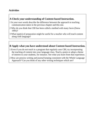 Activities
A Check your understanding of Content-based Instruction.
1 In your own words describe the difference between the approach to teaching
communication taken in the previous chapter and this one.
2 Why do you think that CBI has been called a method with many faces (Snow
1991)?
3 What type(s) of preparation might be useful for a teacher who will teach content
along with language?
B Apply what you have understood about Content-based Instruction.
1 Even if you do not teach in a program that regularly uses CBI, try incorporating
the teaching of content into your language class. Teach a poem or adopt a theme
of interest to your students, for instance. See what you learn from that experience.
2 How are process writing and journal keeping consistent with the Whole Language
Approach? Can you think of any other writing techniques which are?
 