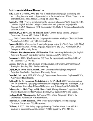 References/Additional Resources
Ball, D. and I. Goffney. 2006. The role of mathematical language in learning and
succeeding in mathematics. A presentation at the Association of State 1Supervisors
of Mathematics. 2006 Annual Meeting, St. Louis, MO.
Breen, M. 1984. ‘Process syllabuses for the language classroom’ in C. Brumfit, (ed.).
General English Syllabus Design—Curriculum and Syllabus Design for the
General English Classroom (EFL Documents 118). Oxford: Pergamon Press for the
British Council.
Brinton, D., A. Snow, and M. Wesche. 1989. Content-based Second Language
Instruction. Boston, MA: Heinle & Heinle.
____. 2003. Content-based Second Language Instruction. Michigan Classics Edition.
Ann Arbor, MI: University of Michigan Press.
Byrnes, H. 2005. ‘Content-based foreign language instruction’ in C. Sanz (ed.). Mind
and Context in Adult Second Language Acquisition, 282–302. Washington, DC:
Georgetown University Press.
California State Department of Education. 2010. Improving Education for English
Learners: Research-based Approaches. Sacramento, CA: CDE Press.
Cameron, L. 2003. ‘Challenges for ELT from the expansion in teaching children.’
ELT Journal 57/2: 105–12.
Cantoni-Harvey, G. 1987. Content-area Language Instruction: Approaches and
Strategies. Reading, MA: Addison-Wesley.
Coyle, D., P. Hood, and D. Marsh. 2007. Content and Language Integrated
Learning. Cambridge: Cambridge University Press.
Crandall, J-A. (ed.). 1987. ESL through Content-area Instruction. Englewood Cliffs,
NJ: Prentice Hall Regents.
DeGraaff, R., G. Koopman, Y. Anikina, and G. Westhoff. 2007. ‘An observation
tool for effective L2 pedagogy in content and language integrated learning (CLIL).’
International Journal of Bilingual Education and Bilingualism 10/5: 603–24.
Echevarria, J., M-E. Vogt, and D. Short. 2008. Making Content Comprehensible to
English Learners: The SIOP Model. Boston, MA: Pearson/Allyn and Bacon.
Edelsky, C., B. Altwerger, and B. Flores. 1991. Whole Language: What’s the
Difference? Portsmouth, NH: Heinemann.
Freeman, Y. and D. Freeman. 1992. Whole Language for Second Language
Learners. Portsmouth, NH: Heinemann.
Gibbons, P. 2003. ‘Mediating language learning: Teacher interactions with ESL
students in a content-based classroom.’ TESOL Quarterly 37/2: 247–73.
 