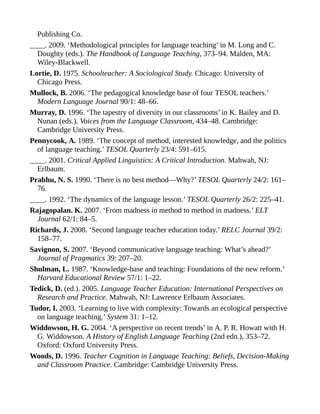 Publishing Co.
____. 2009. ‘Methodological principles for language teaching’ in M. Long and C.
Doughty (eds.). The Handbook of Language Teaching, 373–94. Malden, MA:
Wiley-Blackwell.
Lortie, D. 1975. Schoolteacher: A Sociological Study. Chicago: University of
Chicago Press.
Mullock, B. 2006. ‘The pedagogical knowledge base of four TESOL teachers.’
Modern Language Journal 90/1: 48–66.
Murray, D. 1996. ‘The tapestry of diversity in our classrooms’ in K. Bailey and D.
Nunan (eds.). Voices from the Language Classroom, 434–48. Cambridge:
Cambridge University Press.
Pennycook, A. 1989. ‘The concept of method, interested knowledge, and the politics
of language teaching.’ TESOL Quarterly 23/4: 591–615.
____. 2001. Critical Applied Linguistics: A Critical Introduction. Mahwah, NJ:
Erlbaum.
Prabhu, N. S. 1990. ‘There is no best method—Why?’ TESOL Quarterly 24/2: 161–
76.
____. 1992. ‘The dynamics of the language lesson.’ TESOL Quarterly 26/2: 225–41.
Rajagopalan. K. 2007. ‘From madness in method to method in madness.’ ELT
Journal 62/1: 84–5.
Richards, J. 2008. ‘Second language teacher education today.’ RELC Journal 39/2:
158–77.
Savignon, S. 2007. ‘Beyond communicative language teaching: What’s ahead?’
Journal of Pragmatics 39: 207–20.
Shulman, L. 1987. ‘Knowledge-base and teaching: Foundations of the new reform.’
Harvard Educational Review 57/1: 1–22.
Tedick, D. (ed.). 2005. Language Teacher Education: International Perspectives on
Research and Practice. Mahwah, NJ: Lawrence Erlbaum Associates.
Tudor, I. 2003. ‘Learning to live with complexity: Towards an ecological perspective
on language teaching.’ System 31: 1–12.
Widdowson, H. G. 2004. ‘A perspective on recent trends’ in A. P. R. Howatt with H.
G. Widdowson. A History of English Language Teaching (2nd edn.), 353–72.
Oxford: Oxford University Press.
Woods, D. 1996. Teacher Cognition in Language Teaching: Beliefs, Decision-Making
and Classroom Practice. Cambridge: Cambridge University Press.
 