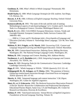 Goodman, K. 1986. What’s Whole in Whole Language? Portsmouth, NH:
Heinemann.
Heald-Taylor, G. 1989. Whole Language Strategies for ESL students. San Diego,
CA: Dormac, Inc.
Howatt, A. P. R. 1984. A History of English Language Teaching. Oxford: Oxford
University Press.
Kumaravadivelu, B. 1993. ‘The name of the task and the task of naming:
Methodological aspects of task-based pedagogy’ in G. Crookes and S. Gass (eds.).
Tasks in a Pedagogical Context. Clevedon: Multilingual Matters Ltd.
Marsh, D. (ed.). 2002. CLIL/EMILE European Dimension: Actions, Trends and
Foresight Potential. European Commission, Public Services Contract DG
3406/001–001.
____. 2008 in J. Cenoz and N. Hornberger (eds.). Encyclopedia of Language and
Education (2nd edn.) Volume 6: ‘Knowledge about Language,’ 233–46. New York:
Springer.
Mehisto, P., M-J. Frigols, and D. Marsh. 2008. Uncovering CLIL: Content and
Language Integrated Learning and Multilingual Education. Oxford: Macmillan.
Met, M. 1999. Content-based Instruction: Defining Terms, Making Decisions.
Washington, DC: The National Foreign Language Center, Washington, DC.
Mohan, B. 1986. Language and Content. Reading, MA: Addison-Wesley.
Nordmeyer, J. and S. Barduhn (eds.). 2010. Integrating Language and Content.
Alexandria, VA: TESOL, Inc.
Nunan, D. 1989. Designing Tasks for the Communicative Classroom. Cambridge:
Cambridge University Press.
Riggs, P. 1991. ‘Whole language in TESOL.’ TESOL Quarterly 25/3: 521–42.
Schleppegrell, M., M. Achugar, and T. Oteiza. 2004. ‘The grammar of history:
Enhancing content-based instruction through a functional focus on language.’
TESOL Quarterly 38/1: 67–93.
Sherris, A. 2008. ‘Integrated language and content instruction.’ CAL Digest.
Washington, DC: Center for Applied Linguistics.
Short, D. and J. Echevarría. 1999. The Sheltered Instruction Observation Protocol:
A Tool for Teacher–Researcher Collaboration and Professional Development.
Educational Practice Report, Santa Cruz, CA and Washington, DC: Center for
Research on Education, Diversity & Excellence.
Skehan, P. 1998. ‘Task-based instruction.’ Annual Review of Applied Linguistics:
Foundations of Second Language Teaching. Volume 18.
 