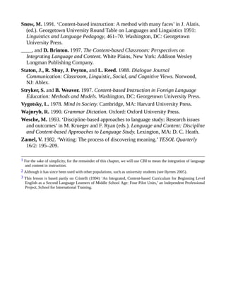 Snow, M. 1991. ‘Content-based instruction: A method with many faces’ in J. Alatis.
(ed.). Georgetown University Round Table on Languages and Linguistics 1991:
Linguistics and Language Pedagogy, 461–70. Washington, DC: Georgetown
University Press.
____, and D. Brinton. 1997. The Content-based Classroom: Perspectives on
Integrating Language and Content. White Plains, New York: Addison Wesley
Longman Publishing Company.
Staton, J., R. Shuy, J. Peyton, and L. Reed. 1988. Dialogue Journal
Communication: Classroom, Linguistic, Social, and Cognitive Views. Norwood,
NJ: Ablex.
Stryker, S. and B. Weaver. 1997. Content-based Instruction in Foreign Language
Education: Methods and Models. Washington, DC: Georgetown University Press.
Vygotsky, L. 1978. Mind in Society. Cambridge, MA: Harvard University Press.
Wajnryb, R. 1990. Grammar Dictation. Oxford: Oxford University Press.
Wesche, M. 1993. ‘Discipline-based approaches to language study: Research issues
and outcomes’ in M. Krueger and F. Ryan (eds.). Language and Content: Discipline
and Content-based Approaches to Language Study. Lexington, MA: D. C. Heath.
Zamel, V. 1982. ‘Writing: The process of discovering meaning.’ TESOL Quarterly
16/2: 195–209.
1 For the sake of simplicity, for the remainder of this chapter, we will use CBI to mean the integration of language
and content in instruction.
2 Although it has since been used with other populations, such as university students (see Byrnes 2005).
3 This lesson is based partly on Cristelli (1994) ‘An Integrated, Content-based Curriculum for Beginning Level
English as a Second Language Learners of Middle School Age: Four Pilot Units,’ an Independent Professional
Project, School for International Training.
 